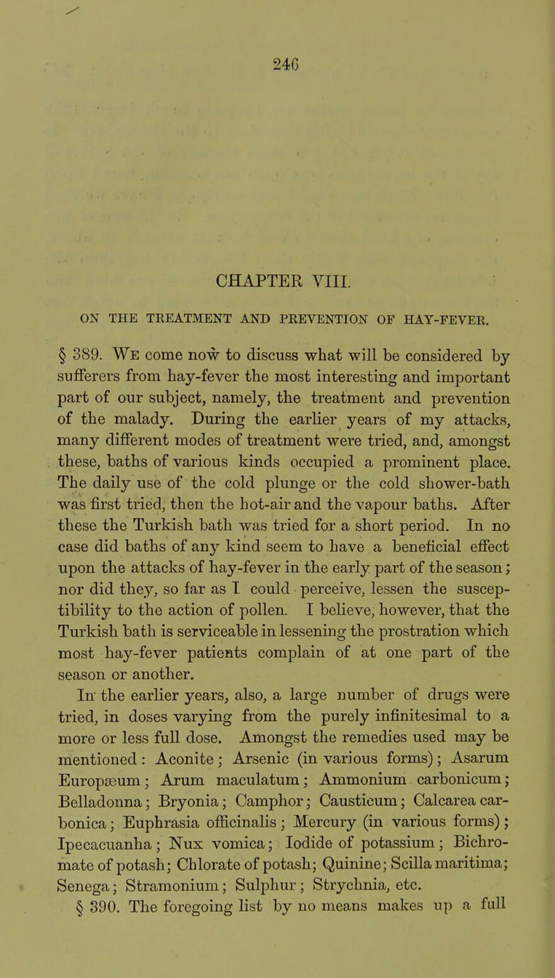 24G CHAPTER VIII. ON THE TREATMENT AND PREVENTION OF HAY-FEVER. § 389. We come now to discuss what will be considered by- sufferers from hay-fever the most interesting and important part of our subject, namely, the treatment and prevention of the malady. During the earlier years of my attacks, many different modes of treatment were tried, and, amongst these, baths of various kinds occupied a prominent place. The daily use of the cold plunge or the cold shower-bath was first tried, then the hot-air and the vapour baths. After these the Turkish bath was tried for a short period. In no case did baths of any kind seem to have a beneficial effect upon the attacks of hay-fever in the early part of the season; nor did they, so far as I could perceive, lessen the suscep- tibility to the action of pollen. I believe, however, that the Turkish bath is serviceable in lessening the prostration which most hay-fever patients complain of at one part of the season or another. In the earlier years, also, a large number of drugs were tried, in doses varying from the purely infinitesimal to a more or less full dose. Amongst the remedies used may be mentioned : Aconite ; Arsenic (in various forms) ; Asarum Europseum ; Arum maculatum; Ammonium carbonicum; Belladonna; Bryonia; Camphor; Causticum; Calcareacar- bonica; Euphrasia officinalis; Mercury (in various forms) ; Ipecacuanha ; Nux vomica; Iodide of potassium ; Bichro- mate of potash; Chlorate of potash; Quinine; Scilla maritima; Senega; Stramonium; Sulphur; Strychnia, etc. § 390. The foregoing list by no means makes up a full