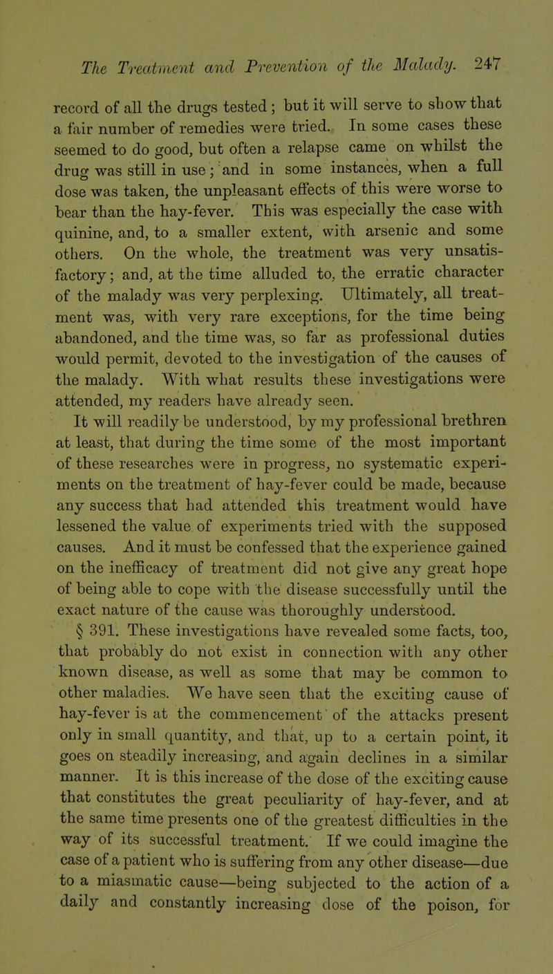 record of all the drugs tested ; but it will serve to show that a fair number of remedies were tried. In some cases these seemed to do good, but often a relapse came on whilst the drug was still in use; and in some instances, when a full dose was taken, the unpleasant effects of this were worse to bear than the hay-fever. This was especially the case with quinine, and, to a smaller extent, With arsenic and some others. On the whole, the treatment was very unsatis- factory ; and, at the time alluded to, the erratic character of the malady was very perplexing. Ultimately, all treat- ment was, with very rare exceptions, for the time being abandoned, and the time was, so far as professional duties would permit, devoted to the investigation of the causes of the malady. With what results these investigations were attended, my readers have already seen. It will readily be understood, by my professional brethren at least, that during the time some of the most important of these researches were in progress, no systematic experi- ments on the treatment of hay-fever could be made, because any success that had attended this treatment would have lessened the value of experiments tried with the supposed causes. And it must be confessed that the experience gained on the inefficacy of treatment did not give any great hope of being able to cope with the disease successfully until the exact nature of the cause was thoroughly understood. § 391. These investigations have revealed some facts, too, that probably do not exist in connection with any other known disease, as well as some that may be common to other maladies. We have seen that the exciting cause of hay-fever is at the commencement' of the attacks present only in small quantity, and that, up to a certain point, it goes on steadily increasing, and again declines in a similar manner. It is this increase of the dose of the exciting cause that constitutes the great peculiarity of hay-fever, and at the same time presents one of the greatest difficulties in the way of its successful treatment. If we could imagine the case of a patient who is suffering from any other disease—due to a miasmatic cause—being subjected to the action of a daily and constantly increasing dose of the poison, for