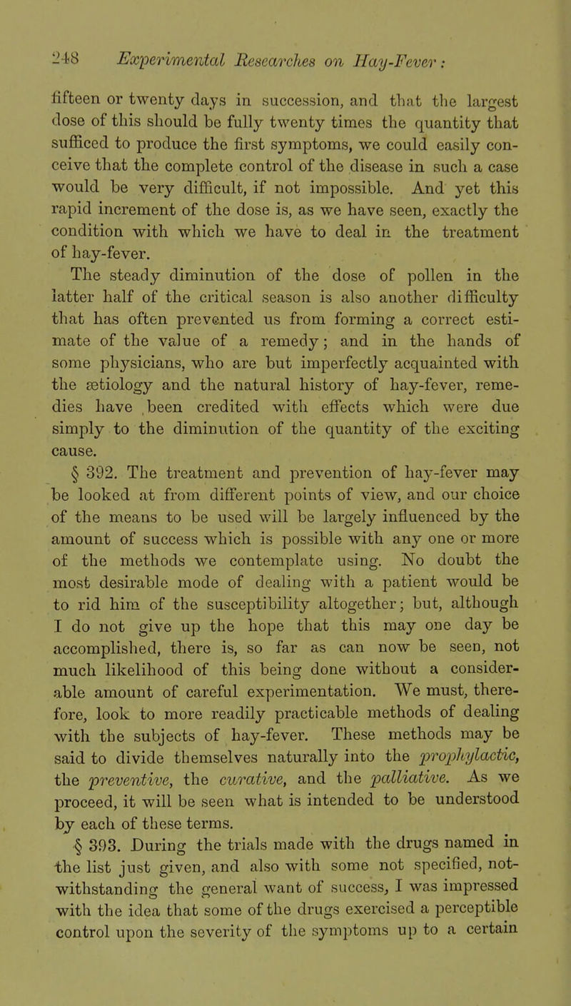 fifteen or twenty days in succession, and that the largest dose of this should be fully twenty times the quantity that sufficed to produce the first symptoms, we could easily con- ceive that the complete control of the disease in such a case would be very difficult, if not impossible. And yet this rapid increment of the dose is, as we have seen, exactly the condition with which we have to deal in the treatment of hay-fever. The steady diminution of the dose of pollen in the latter half of the critical season is also another difficulty that has often prevented us from forming a correct esti- mate of the value of a remedy; and in the hands of some physicians, who are but imperfectly acquainted with the setiology and the natural history of hay-fever, reme- dies have been credited witli effects which were due simply to the diminution of the quantity of the exciting cause. § 392. The treatment and prevention of hay-fever may be looked at from different points of view, and our choice of the means to be used will be largely influenced by the amount of success which is possible with any one or more of the methods we contemplate using. No doubt the most desirable mode of dealing with a patient would be to rid him of the susceptibility altogether; but, although I do not give up the hope that this may one day be accomplished, there is, so far as can now be seen, not much likelihood of this being done without a consider- able amount of careful experimentation. We must, there- fore, look to more readily practicable methods of dealing with the subjects of hay-fever. These methods may be said to divide themselves naturally into the prophylactic, the preventive, the curative, and the palliative. As we proceed, it will be seen what is intended to be understood by each of these terms. § 393. During the trials made with the drugs named in the list just given, and also with some not specified, not- withstanding the general want of success, I was impressed with the idea that some of the drugs exercised a perceptible control upon the severity of the symptoms up to a certain