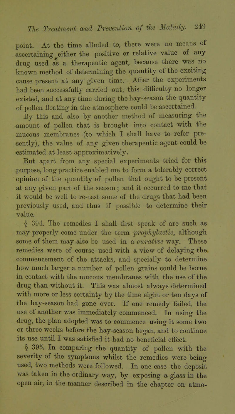 point. At the time alluded to, there were no means of ascertaining either the positive or relative value of any drug used as a therapeutic agent, because there was no known method of determining the quantity of the exciting cause present at any given time. After the experiments had been successfully carried out, this difficulty no longer existed, and at any time during the hay-season the quantity of pollen floating in the atmosphere could be ascertained. By this and also by another method of measuring the amount of pollen that is brought into contact with the mucous membranes (to which I shall have to refer pre- sently), the value of any given therapeutic agent could be estimated at least approximatively. But apart from any special experiments tried for this purpose, long practice enabled me to form a tolerably correct opinion of the quantity of pollen that ought to be present at any given part of the season; and it occurred to me that it would be well to re-test some of the drugs that had been previously used, and thus if possible to determine their value. § 394. The remedies I shall first speak of are such as may properly come under the term prophylactic, although some of them may also be used in a curative way. These remedies were of course used with a view of delaying the commencement of the attacks, and specially to determine how much larger a number of pollen grains could be borne in contact with the mucous membranes with the use of the drug than without it. This was almost always determined with more or less certainty by the time eight or ten days of the hay-season had gone over. If one remedy failed, the use of another was immediately commenced. In using the drug, the plan adopted was to commence using it some two or three weeks before the hay-season began, and to continue its use until I was satisfied it had no beneficial effect. § 395. In comparing the quantity of pollen with the severity of the symptoms whilst the remedies were being used, two methods were followed. In one case the deposit was taken in the ordinary way, by exposing a glass in the open air, in the manner described in the chapter on atmo-