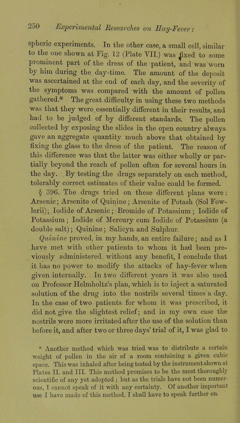 spheric experiments. In the other case, a small cell, similar to the one shown at Fig. 12 (Plate VII.) was £xed to some prominent part of the dress of the patient, and was worn by him during the day-time. The amount of the deposit was ascertained at the end of each day, and the severity of the symptoms was compared with the amount of pollen gathered * The great difficulty in using these two methods was that they were, essentially different in their results, and had to be judged of by different standards. The pollen collected by exposing the slides in the open country always gave an aggregate quantity much above that obtained by fixing the glass to the dress of the patient. The reason of this difference was that the latter was either wholly or par- tially beyond the reach of pollen often for several hours in the day. By testing the drugs separately on each method, tolerably correct estimates of their value could be formed. § 396. The drugs tried on these different plans were: Arsenic; Arsenite of Quinine; Arsenite of Potash (Sol Fow- lerii); Iodide of Arsenic; Bromide of Potassium; Iodide of Potassium; Iodide of Mercury cum Iodide of Potassium (a double salt); Quinine; Salicyn and Sulphur. Quinine proved, in my hands, an entire failure; and as I have met with other patients to whom it had been pre- viously administered, without any benefit, I conclude that it has no power to modify the attacks of hay-fever when given internally. In two different years it was also used on Professor Helmholtz's plan, which is to inject a saturated solution of the drug into the nostrils several times a day. In the case of two patients for whom it was prescribed, it did not give the slightest relief; and in my own case the nostrils were more irritated after the use of the solution than before it, and after two or three days' trial of it, I was glad to * Another method which was tried was to distribute a certain weight of pollen in the air of a room containing a given cubic space. This was inhaled after being tested by the instrument shown at Plates II. and III. This method promises to be the most thoroughly scientific of any yet adopted ; but as the trials have not been numer- ous, I cannot speak of it with any certainty. Of another important use I have made of this method, I shall have to speak further on.
