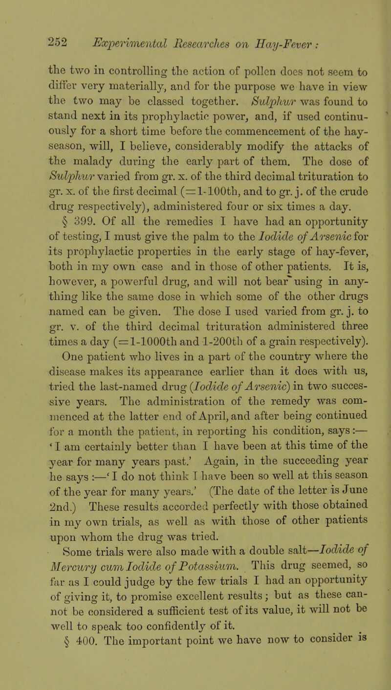 the two in controlling the action of pollen does not seem to differ very materially, and for the purpose we have in view the two may be classed together. Sulphur was found to stand next in its prophylactic power, and, if used continu- ously for a short time before the commencement of the hay- season, will, I believe, considerably modify the attacks of the malady during the early part of them. The dose of Sulphur varied from gr. x. of the third decimal trituration to gr. x. of the first decimal (=1-100th, and to gr. j. of the crude drug respectively), administered four or six times a day. § 399. Of all the remedies I have had an opportunity of testing, I must give the palm to the Iodide of Arsenic for its prophylactic properties in the early stage of hay-fever, both in my own case and in those of other patients. It is, however, a powerful drug, and will not bear using in any- thing like the same dose in which some of the other drugs named can be given. The dose I used varied from gr. j. to gr. v. of the third decimal trituration administered three times a day (=l-1000th and l-200th of a grain respectively). One patient who lives in a part of the country where the disease makes its appearance earlier than it does with us, tried the last-named drug (Iodide of Arsenic) in two succes- sive years. The administration of the remedy was com- menced at the latter end of April, and after being continued for a month the patient, in reporting his condition, says:— ' I am certainly better than I have been at this time of the year for many years past.' Again, in the succeeding year he says :—' I do not think I have been so well at this season of the year for many years.' (The date of the letter is June 2nd.) These results accorded perfectly with those obtained in my own trials, as well as with those of other patients upon whom the drug was tried. Some trials were also made with a double salt—Iodide of Mercury cum Iodide of Potassium. This drug seemed, so far as I could judge by the few trials I had an opportunity of giving it, to promise excellent results ; but as these can- not be considered a sufficient test of its value, it will not be well to speak too confidently of it. § 400. The important point we have now to consider is