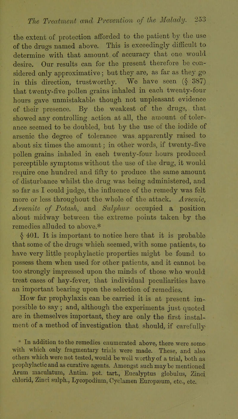 the extent of protection afforded to the patient by the use of the drugs named above. This is exceedingly difficult to determine with that amount of accuracy that one would desire. Our results can for the present therefore be con- sidered only approximative; but they are, as far as they go in this direction, trustworthy. We have seen (§ 387) that twenty-five pollen grains inhaled in each twenty-four hours gave unmistakable though not unpleasant evidence of their presence. By the weakest of the drugs, that showed any controlling action at all, the amount of toler- ance seemed to be doubled, but by the use of the iodide of arsenic the degree of tolerance was. apparently raised to about six times the amount; in other words, if twenty-five pollen grains inhaled in each twenty-four hours produced perceptible symptoms without the use of the drug, it would require one hundred and fifty to produce the same amount of disturbance whilst the drug was being administered, and so far as I could judge, the influence of the remedy was felt more or less throughout the whole of the attack. Arsenic, Arsenite of Potash, and Sulphur occupied a position about midway between the extreme points taken by the remedies alluded to above.* § 401. It is important to notice here that it is probable that some of the drugs which seemed, with some patients, to have very little prophylactic properties might be found to possess them when used for other patients, and it cannot be too strongly impressed upon the minds of those who would treat cases of hay-fever, that individual peculiarities have an important bearing upon the selection of remedies. How far prophylaxis can be carried it is at present im- possible to say; and, although the experiments just quoted are in themselves important, they are only the first instal- ment of a method of investigation that should, if carefully [n addition to the remedies enumerated above, there were some with which only fragmentary trials were made. These, and also others which were not tested, would be well worthy of a trial, both as prophylactic and as curative agents. Amongst such may be mentioned Arum maculatum, Antim. pot. tart., Eucalyptus globulus, Zinci chlorid, Zinci sulph., Lycopodium, Cyclamen Europseum, etc., etc..