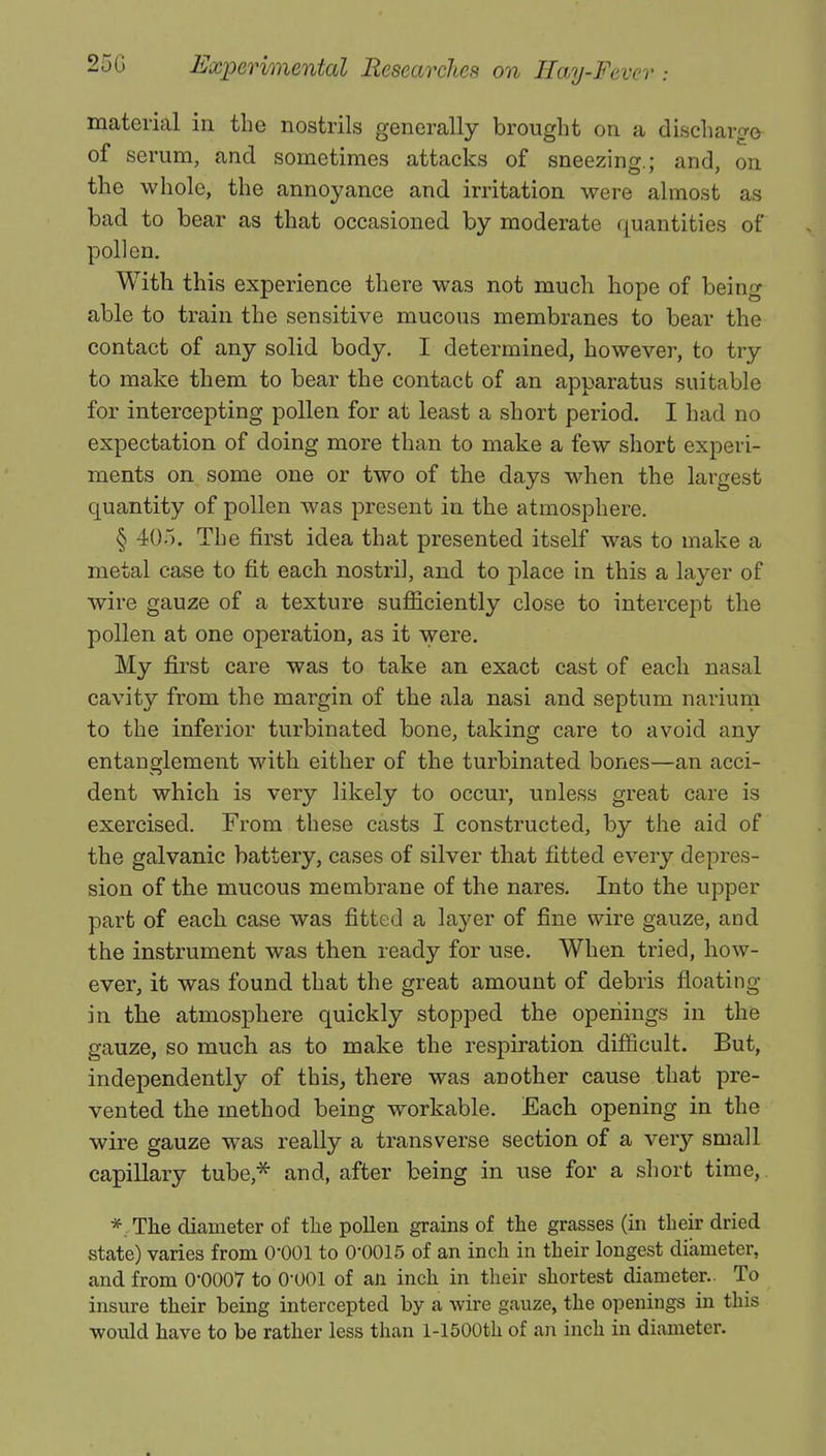 material in the nostrils generally brought on a discharge of serum, and sometimes attacks of sneezing.; and, on the whole, the annoyance and irritation were almost as bad to bear as that occasioned by moderate quantities of pollen. With this experience there was not much hope of being able to train the sensitive mucous membranes to bear the contact of any solid body. I determined, however, to try to make them to bear the contact of an apparatus suitable for intercepting pollen for at least a short period. I had no expectation of doing more than to make a few short experi- ments on some one or two of the days when the largest quantity of pollen was present in the atmosphere. § 405. The first idea that presented itself was to make a metal case to fit each nostril, and to place in this a layer of wire gauze of a texture sufficiently close to intercept the pollen at one operation, as it were. My first care was to take an exact cast of each nasal cavity from the margin of the ala nasi and septum narium to the inferior turbinated bone, taking care to avoid any entanglement with either of the turbinated bones—an acci- dent which is very likely to occur, unless great care is exercised. From these casts I constructed, by the aid of the galvanic battery, cases of silver that fitted every depres- sion of the mucous membrane of the nares. Into the upper part of each case was fitted a layer of fine wire gauze, and the instrument was then ready for use. When tried, how- ever, it was found that the great amount of debris floating in the atmosphere quickly stopped the openings in the gauze, so much as to make the respiration difficult. But, independently of this, there was another cause that pre- vented the method being workable. Each opening in the wire gauze was really a transverse section of a very small capillary tube,* and, after being in use for a short time, * The diameter of the pollen grains of the grasses (in their dried state) varies from 0*001 to 0*0015 of an inch in their longest diameter, and from 0*0007 to 0-001 of an inch in their shortest diameter.. To insure their being intercepted by a wire gauze, the openings in this would have to be rather less than 1-1500th of an inch in diameter.