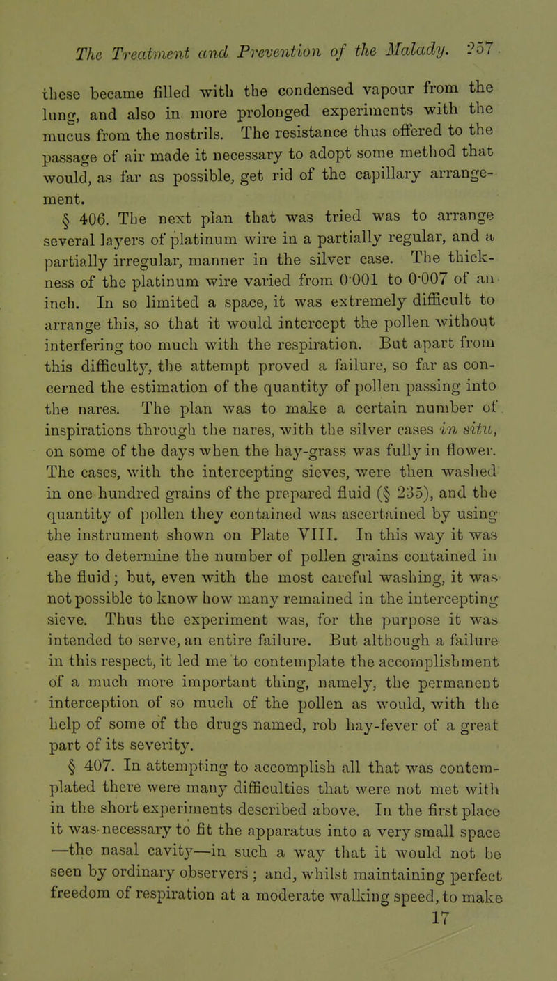 these became filled with the condensed vapour from the lung, and also in more prolonged experiments with the mucus from the nostrils. The resistance thus offered to the passage of air made it necessary to adopt some method that would, as far as possible, get rid of the capillary arrange- ment. § 406. The next plan that was tried was to arrange several layers of platinum wire in a partially regular, and a partially irregular, manner in the silver case. The thick- ness of the platinum wire varied from 0-001 to 0*007 of an inch. In so limited a space, it was extremely difficult to arrange this, so that it would intercept the pollen without interfering too much with the respiration. But apart from this difficulty, the attempt proved a failure, so far as con- cerned the estimation of the quantity of pollen passing into the nares. The plan was to make a certain number of inspirations through the nares, with the silver cases in situ, on some of the days when the hay-grass was fully in flower. The cases, with the intercepting sieves, were then washed in one hundred grains of the prepared fluid (§ 235), and the quantity of pollen they contained was ascertained by using the instrument shown on Plate VIII. In this way it was easy to determine the number of pollen grains contained in the fluid; but, even with the most careful washing, it was not possible to know how many remained in the intercepting sieve. Thus the experiment was, for the purpose it was intended to serve, an entire failure. But although a failure in this respect, it led me to contemplate the accomplishment of a much more important thing, namely, the permanent interception of so much of the pollen as would, with the help of some of the drugs named, rob hay-fever of a great part of its severity. § 407. In attempting to accomplish all that was contem- plated there were many difficulties that were not met with in the short experiments described above. In the first place it was-necessary to fit the apparatus into a very small space —the nasal cavity—in such a way that it would not be seen by ordinary observers ; and, whilst maintaining perfect freedom of respiration at a moderate walking speed, to make 17