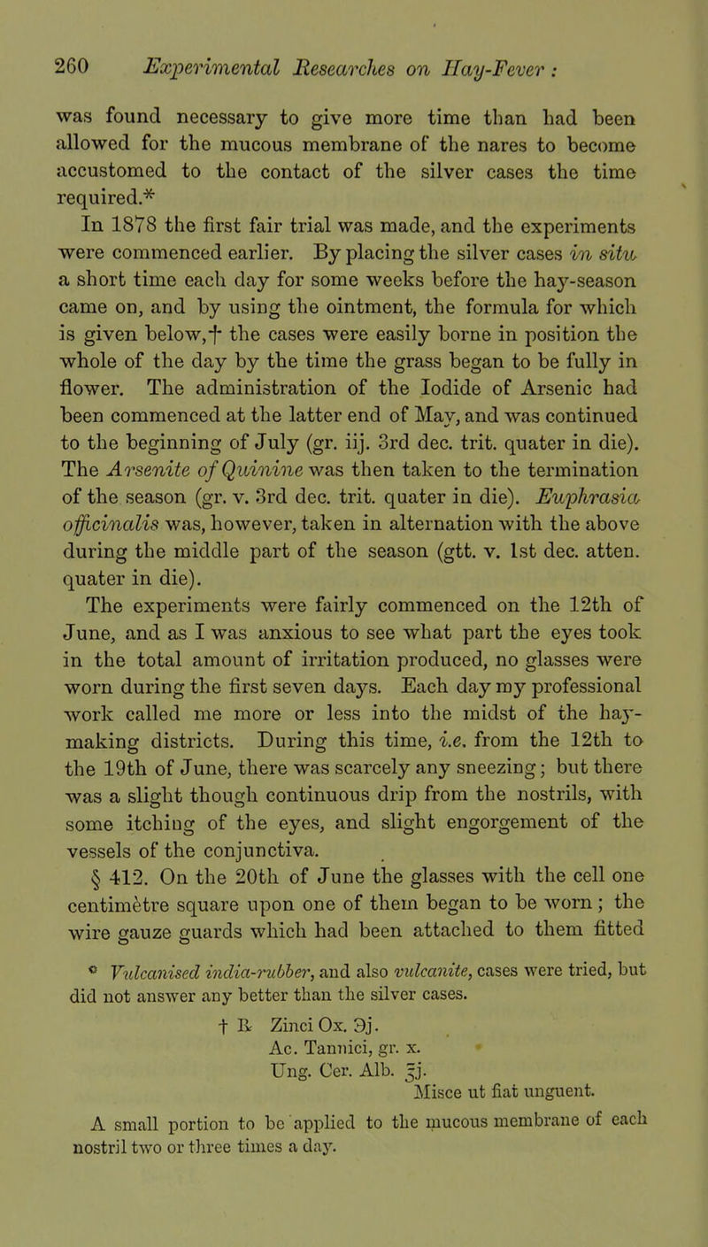 was found necessary to give more time than bad been allowed for the mucous membrane of the nares to become accustomed to the contact of the silver cases the time required.* In 1878 the first fair trial was made, and the experiments were commenced earlier. By placing the silver cases in situ a short time each day for some weeks before the hay-season came on, and by using the ointment, the formula for which is given below,-f- the cases were easily borne in position the whole of the day by the time the grass began to be fully in flower. The administration of the Iodide of Arsenic had been commenced at the latter end of May, and was continued to the beginning of July (gr. iij. 3rd dec. trit. quater in die). The Arsenite of Quinine was then taken to the termination of the season (gr. v. 3rd dec. trit. quater in die). Euphrasia officinalis was, however, taken in alternation with the above during the middle part of the season (gtt. v. 1st dec. atten. quater in die). The experiments were fairly commenced on the 12th of June, and as I was anxious to see what part the eyes took in the total amount of irritation produced, no glasses were worn during the first seven days. Each day my professional work called me more or less into the midst of the ha}-- making districts. During this time, i.e. from the 12th to the 19th of June, there was scarcely any sneezing; but there was a slight though continuous drip from the nostrils, with some itching of the eyes, and slight engorgement of the vessels of the conjunctiva. § 412. On the 20th of June the glasses with the cell one centimetre square upon one of them began to be worn ; the wire gauze guards which had been attached to them fitted ° Vulcanised india-rubber, and also vulcanite, cases were tried, but did not answer any better than the silver cases. t R ZinciOx. 9j. Ac. Tannici, gr. x. Ung. Cer. Alb. jj. Misce ut fiat unguent. A small portion to be applied to the raucous membrane of each nostril two or three times a day.