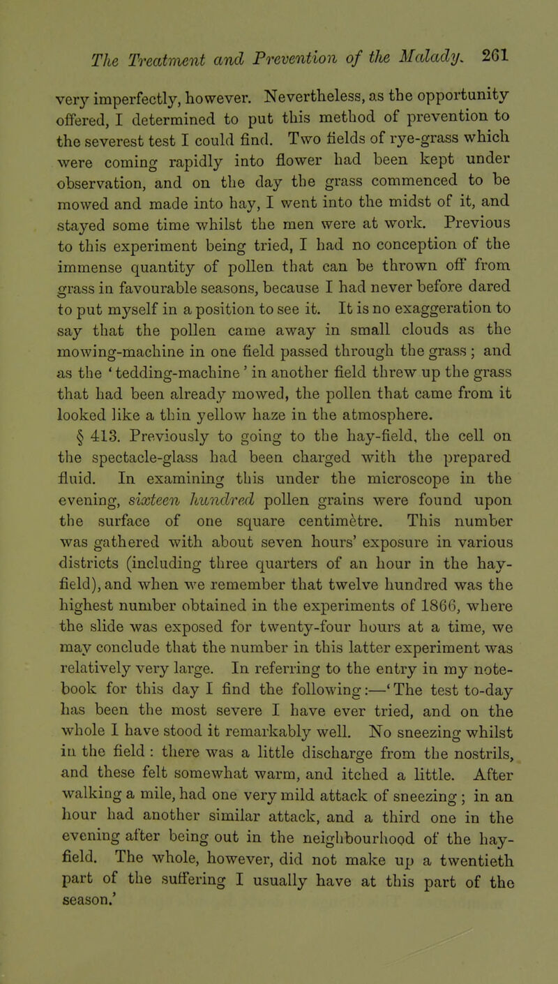 very imperfectly, however. Nevertheless, as the opportunity offered, I determined to put this method of prevention to the severest test I could find. Two fields of rye-grass which were coming rapidly into flower had been kept under observation, and on the day the grass commenced to be mowed and made into hay, I went into the midst of it, and stayed some time whilst the men were at work. Previous to this experiment being tried, I had no conception of the immense quantity of pollen that can be thrown off from grass in favourable seasons, because I had never before dared to put myself in a position to see it. It is no exaggeration to say that the pollen came away in small clouds as the mowing-machine in one field passed through the grass ; and as the 4 tedding-machine ' in another field threw up the grass that had been already mowed, the pollen that came from it looked like a thin yellow haze in the atmosphere. § 413. Previously to going to the hay-field, the cell on the spectacle-glass had been charged with the prepared fluid. In examining this under the microscope in the evening, sixteen hundred pollen grains were found upon the surface of one square centimetre. This number was gathered with about seven hours' exposure in various districts (including three quarters of an hour in the hay- field), and when we remember that twelve hundred was the highest number obtained in the experiments of 1866, where the slide was exposed for twenty-four hours at a time, we may conclude that the number in this latter experiment was relatively very large. In referring to the entry in my note- book for this day I find the following:—' The test to-day has been the most severe I have ever tried, and on the whole I have stood it remarkably well. No sneezing whilst in the field : there was a little discharge from the nostrils, and these felt somewhat warm, and itched a little. After walking a mile, had one very mild attack of sneezing ; in an hour had another similar attack, and a third one in the evening after being out in the neighbourhood of the hay- field. The whole, however, did not make up a twentieth part of the suffering I usually have at this part of the season.'