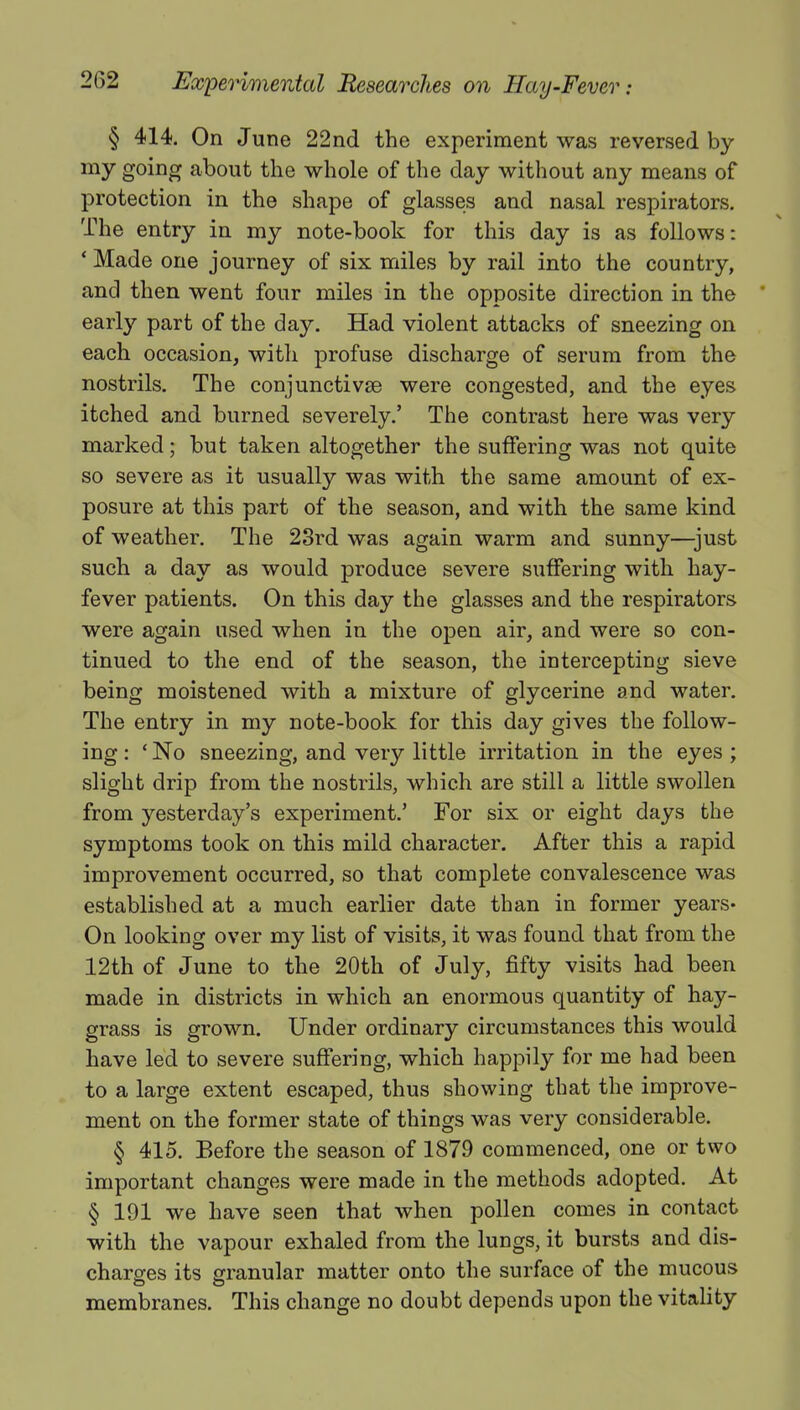 § 414. On June 22nd the experiment was reversed by my going about the whole of the day without any means of protection in the shape of glasses and nasal respirators. The entry in my note-book for this day is as follows: ' Made one journey of six miles by rail into the country, and then went four miles in the opposite direction in the early part of the day. Had violent attacks of sneezing on each occasion, with profuse discharge of serum from the nostrils. The conjunctivae were congested, and the eyes itched and burned severely.' The contrast here was very marked; but taken altogether the suffering was not quite so severe as it usually was with the same amount of ex- posure at this part of the season, and with the same kind of weather. The 23rd was again warm and sunny—just such a day as would produce severe suffering with hay- fever patients. On this day the glasses and the respirators were again used when in the open air, and were so con- tinued to the end of the season, the intercepting sieve being moistened with a mixture of glycerine and water. The entry in my note-book for this day gives the follow- ing : ' No sneezing, and very little irritation in the eyes ; slight drip from the nostrils, which are still a little swollen from yesterday's experiment.' For six or eight days the symptoms took on this mild character. After this a rapid improvement occurred, so that complete convalescence was established at a much earlier date than in former years* On looking over my list of visits, it was found that from the 12th of June to the 20th of July, fifty visits had been made in districts in which an enormous quantity of hay- grass is grown. Under ordinary circumstances this would have led to severe suffering, which happily for me had been to a large extent escaped, thus showing that the improve- ment on the former state of things was very considerable. § 415. Before the season of 1879 commenced, one or two important changes were made in the methods adopted. At § 191 we have seen that when pollen comes in contact with the vapour exhaled from the lungs, it bursts and dis- charges its granular matter onto the surface of the mucous • i • membranes. This change no doubt depends upon the vitality