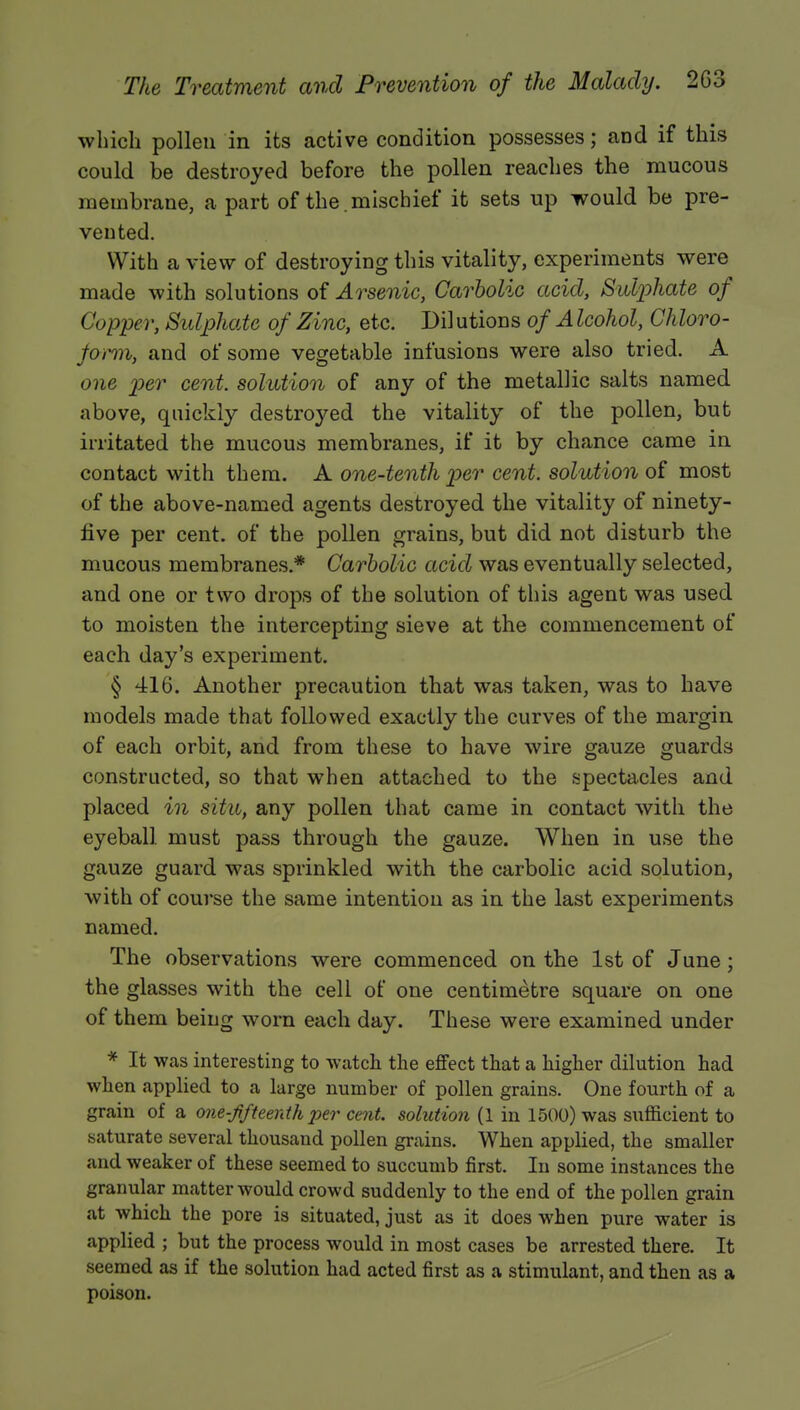 which pollen in its active condition possesses; and if this could be destroyed before the pollen reaches the mucous membrane, a part of the mischief it sets up would be pre- vented. With a view of destroying this vitality, experiments were made with solutions of Arsenic, Carbolic acid, Sulphate of Copper, Sulphate of Zinc, etc. Dil utions of A Icohol, Chloro- form, and of some vegetable infusions were also tried. A one per cent, solution of any of the metallic salts named above, quickly destroyed the vitality of the pollen, but irritated the mucous membranes, if it by chance came in contact with them. A one-tenth per cent, solution of most of the above-named agents destroyed the vitality of ninety- five per cent, of the pollen grains, but did not disturb the mucous membranes.* Carbolic acid was eventually selected, and one or two drops of the solution of this agent was used to moisten the intercepting sieve at the commencement of each day's experiment. § 416. Another precaution that was taken, was to have models made that followed exactly the curves of the margin of each orbit, and from these to have wire gauze guards constructed, so that when attached to the spectacles and placed in situ, any pollen that came in contact with the eyeball must pass through the gauze. When in use the gauze guard was sprinkled with the carbolic acid solution, with of course the same intention as in the last experiments named. The observations were commenced on the 1st of June; the glasses with the cell of one centimetre square on one of them being worn each day. These were examined under * It was interesting to watch the effect that a higher dilution had when applied to a large number of pollen grains. One fourth of a grain of a one-fifteenth per cent, solution (1 in 1500) was sufficient to saturate several thousand pollen grains. When applied, the smaller and weaker of these seemed to succumb first. In some instances the granular matter would crowd suddenly to the end of the pollen grain at which the pore is situated, just as it does when pure water is applied ; but the process would in most cases be arrested there. It seemed as if the solution had acted first as a stimulant, and then as a poison.