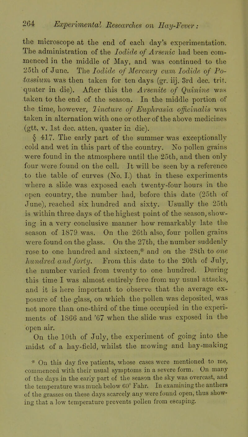 the microscope at the end of each day's experimentation. The administration of the Iodide of Arsenic had been com- menced in the middle of May, and was continued to the 25th of June. The Iodide of Mercury cum Iodide of Po- tassium was then taken for ten days (gr. iij. 3rd dec. trit. quater in die). After this the Arsenite of Quinine was taken to the end of the season. In the middle portion of the time, however, linctwre of Euphrasia officinalis was taken in alternation with one or other of the above medicines (gtt. v. 1st dec. atten. quater in die). § 417. The early part of the summer was exceptionally cold and wet in this part of the country. Ko pollen grains were found in the atmosphere until the 25th, and then only four were found on the cell. It will be seen by a reference to the table of curves (No. I.) that in these experiments where a slide was exposed each twenty-four hours in the open country, the number had, before this date (25th of June), reached six hundred and sixty. Usually the 25th is within three days of the highest point of the season, show- ing in a very conclusive manner how remarkably late the season of 1879 was. On the 26th also, four pollen grains were found on the glass. On the 27th, the number suddenly rose to one hundred and sixteen* and on the 28th to one hundred and forty. From this date to the 20th of Jul}7, the number varied from twenty to one hundred. During this time I was almost entirely free from my usual attacks, and it is here important to observe that the average ex- posure of the glass, on which the pollen was deposited, was not more than one-third of the time occupied in the experi- ments of 1SC6 and '67 when the slide was exposed in the open air. On the 10th of July, the experiment of going into the midst of a hay-field, whilst the mowing and hay-making * On this day five patients, whose cases were mentioned to me, commenced with their usual symptoms in a severe form. On many of the days in the early part of the season the sky was overcast, and the temperature was much below 60° Fahr. In examining the anthers of the grasses on these days scarcely any were found open, thus show- ing that a low temperature prevents pollen from escaping.