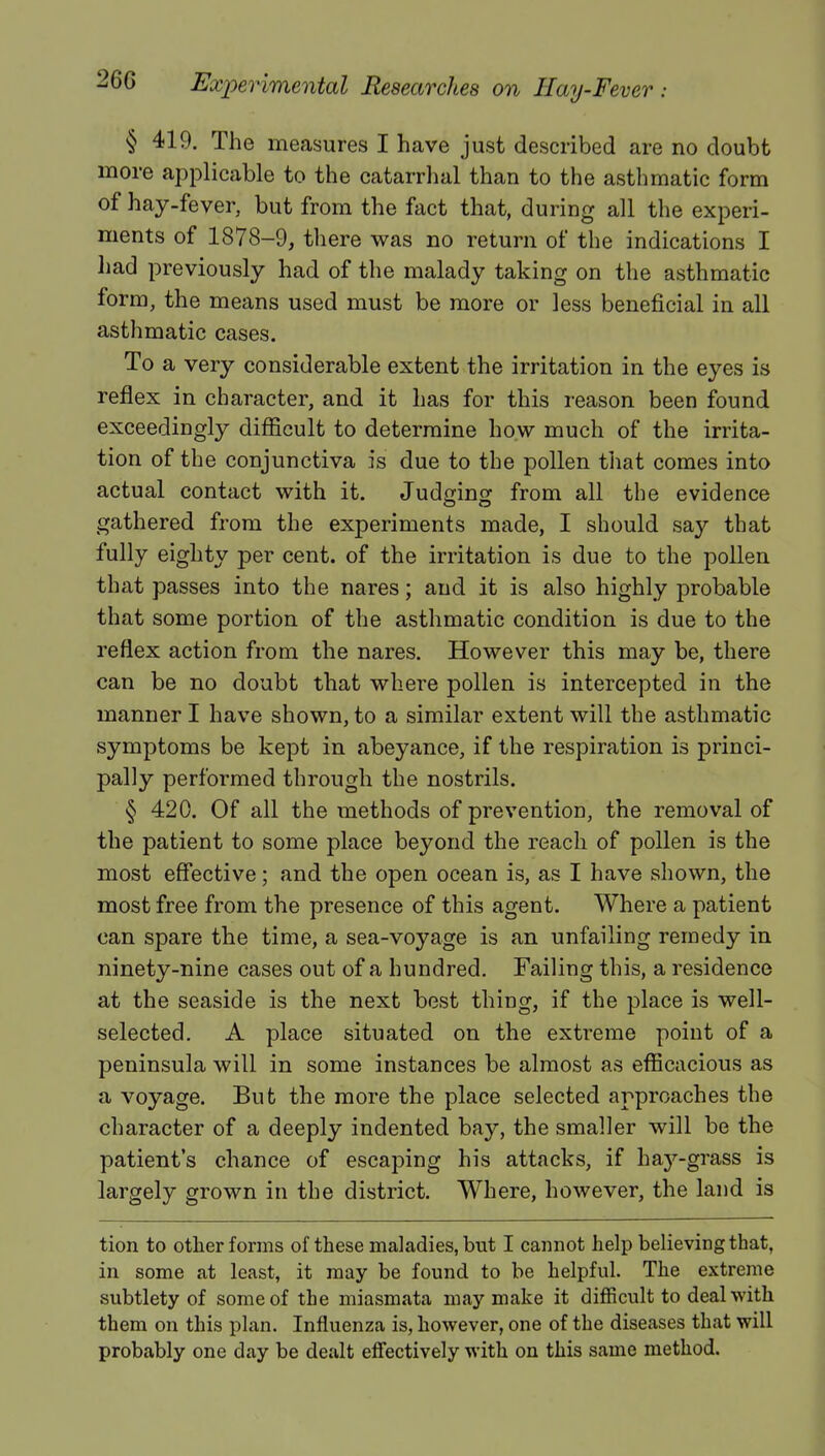 § 419. The measures I have just described are no doubt more applicable to the catarrhal than to the asthmatic form of hay-fever, but from the fact that, during all the experi- ments of 1878-9, there was no return of the indications I had previously had of the malady taking on the asthmatic form, the means used must be more or less beneficial in all asthmatic cases. To a very considerable extent the irritation in the eyes is reflex in character, and it has for this reason been found exceedingly difficult to determine how much of the irrita- tion of the conjunctiva is due to the pollen that comes into actual contact with it. Judging from all the evidence gathered from the experiments made, I should say that fully eighty per cent, of the irritation is due to the pollen that passes into the nares; and it is also highly probable that some portion of the asthmatic condition is due to the reflex action from the nares. However this may be, there can be no doubt that where pollen is intercepted in the manner I have shown, to a similar extent will the asthmatic symptoms be kept in abeyance, if the respiration is princi- pally performed through the nostrils. § 420. Of all the methods of prevention, the removal of the patient to some place beyond the reach of pollen is the most effective; and the open ocean is, as I have shown, the most free from the presence of this agent. Where a patient can spare the time, a sea-voyage is an unfailing remedy in ninety-nine cases out of a hundred. Failing this, a residence at the seaside is the next best thing, if the place is well- selected. A place situated on the extreme point of a peninsula will in some instances be almost as efficacious as a voyage. But the more the place selected approaches the character of a deeply indented bay, the smaller will be the patient's chance of escaping his attacks, if hay-grass is largely grown in the district. Where, however, the land is tion to other forms of these maladies, but I cannot help believing that, in some at least, it may be found to be helpful. The extreme subtlety of some of the miasmata may make it difficult to deal with them on this plan. Influenza is, however, one of the diseases that will probably one day be dealt effectively with on this same method.