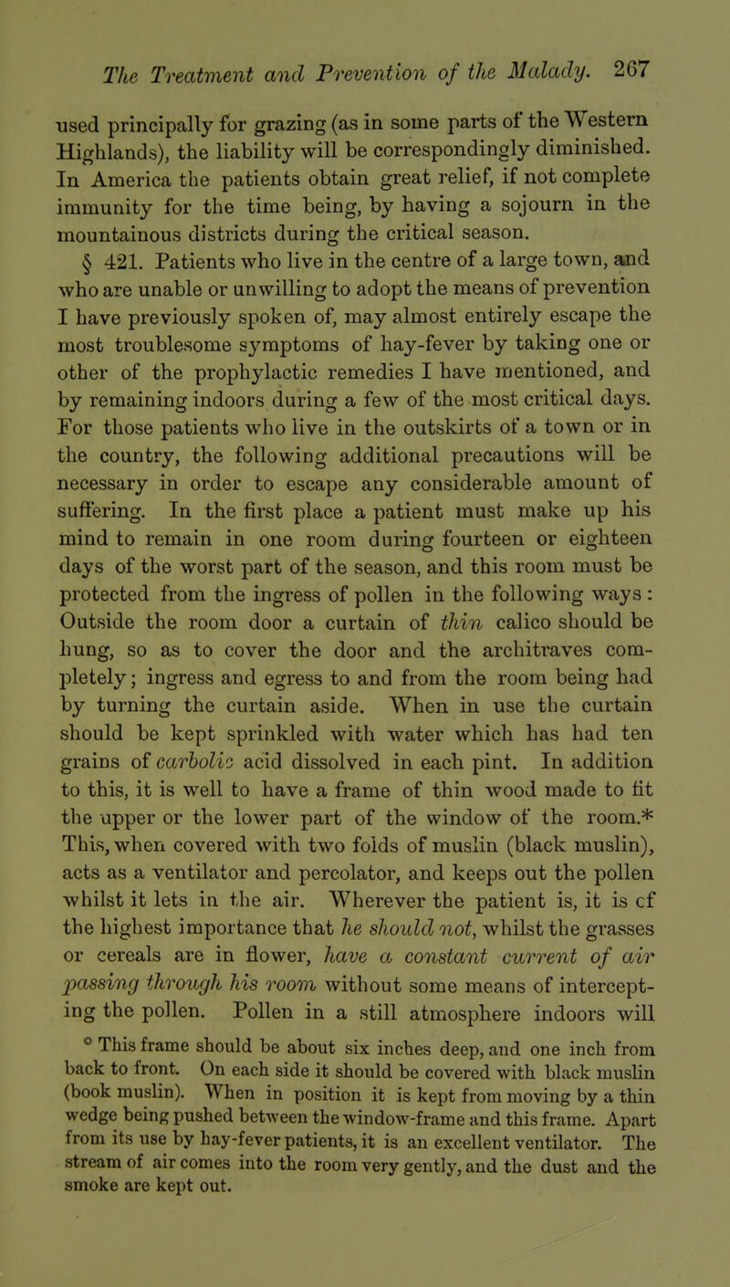 used principally for grazing (as in some parts of the Western Highlands), the liability will be correspondingly diminished. In America the patients obtain great relief, if not complete immunity for the time being, by having a sojourn in the mountainous districts during the critical season. § 421. Patients who live in the centre of a large town, and who are unable or unwilling to adopt the means of prevention I have previously spoken of, may almost entirely escape the most troublesome symptoms of hay-fever by taking one or other of the prophylactic remedies I have mentioned, and by remaining indoors during a few of the most critical days. For those patients who live in the outskirts of a town or in the country, the following additional precautions will be necessary in order to escape any considerable amount of suffering. In the first place a patient must make up his mind to remain in one room during: fourteen or eighteen days of the worst part of the season, and this room must be protected from the ingress of pollen in the following ways : Outside the room door a curtain of thin calico should be hung, so as to cover the door and the architraves com- pletely; ingress and egress to and from the room being had by turning the curtain aside. When in use the curtain should be kept sprinkled with water which has had ten grains of carbolic acid dissolved in each pint. In addition to this, it is well to have a frame of thin wood made to fit the upper or the lower part of the window of the room.* This, when covered with two folds of muslin (black muslin), acts as a ventilator and percolator, and keeps out the pollen whilst it lets in the air. Wherever the patient is, it is cf the highest importance that he should not, whilst the grasses or cereals are in flower, have a constant current of air passing through his room without some means of intercept- ing the pollen. Pollen in a still atmosphere indoors will ° This frame should be about six inches deep, and one inch from back to front. On each side it should be covered with black muslin (book muslin). When in position it is kept from moving by a thin wedge being pushed between the window-frame and this frame. Apart from its use by hay-fever patients, it is an excellent ventilator. The stream of air comes into the room very gently, and the dust and the smoke are kept out.