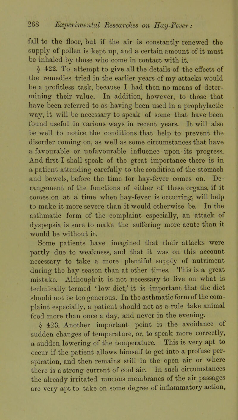 fall to the floor, but if the air is constantly renewed the supply of pollen is kept up, and a certain amount of it must be inhaled by those who come in contact with it. § 422. To attempt to give all the details of the effects of the remedies tried in the earlier years of my attacks would be a profitless task, because I had then no means of deter- mining their value. In addition, however, to those that have been referred to as having been used in a prophylactic way, it will be necessary to speak of some that have been found useful in various ways in recent years. It will also be well to notice the conditions that help to prevent the disorder coming on, as well as some circumstances that have a favourable or unfavourable influence upon its progress. And first I shall speak of the great importance there is in a patient attending carefully to the condition of the stomach and bowels, before the time for hay-fever comes on. De- rangement of the functions of either of these organs, if it comes on at a time when hay-fever is occurring, will help to make it more severe than it would otherwise be. In the asthmatic form of the complaint especially, an attack of dyspepsia is sure to make the suffering more acute than it would be without it. Some patients have imagined that their attacks were partly due to weakness, and that it was on this account necessary to take a more plentiful supply of nutriment during the hay season than at other times. This is a great mistake. Although'it is not necessary to live on what is technically termed 'low diet,'it is important that the diet should not be too generous. In the asthmatic form of the com- plaint especially, a patient should not as a rule take animal food more than once a day, and never in the evening. § 423. Another important point is the avoidance of sudden changes of temperature, or, to speak more correctly, a sudden lowering of the temperature. This is very apt to occur if the patient allows himself to get into a profuse per- spiration, and then remains still in the open air or where there is a strong current of cool air. In such circumstances the already irritated mucous membranes of the air passages are very apt to take on some degree of inflammatory action,