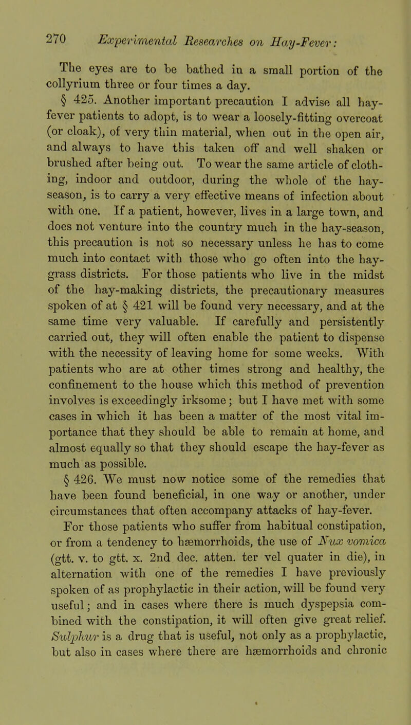 The eyes are to be bathed in a small portion of the collyrium three or four times a day. § 425. Another important precaution I advise all hay- fever patients to adopt, is to wear a loosely-fitting overcoat (or cloak), of very thin material, when out in the open air, and always to have this taken off and well shaken or brushed after being out. To wear the same article of cloth- ing, indoor and outdoor, during the whole of the hay- season, is to carry a very effective means of infection about with one. If a patient, however, lives in a large town, and does not venture into the country much in the hay-season, this precaution is not so necessary unless he has to come much into contact with those who go often into the hay- grass districts. For those patients who live in the midst of the hay-making districts, the precautionary measures spoken of at § 421 will be found very necessary, and at the same time very valuable. If carefully and persistently carried out, they will often enable the patient to dispense with the necessity of leaving home for some weeks. With patients who are at other times strong and healthy, the confinement to the house which this method of prevention involves is exceedingly irksome; but I have met with some cases in which it has been a matter of the most vital im- portance that they should be able to remain at home, and almost equally so that they should escape the hay-fever as much as possible. § 426. We must now notice some of the remedies that have been found beneficial, in one way or another, under circumstances that often accompany attacks of hay-fever. For those patients who suffer from habitual constipation, or from a tendency to haemorrhoids, the use of Nux vomica (gtt. v. to gtt. x. 2nd dec. atten. ter vel quater in die), in alternation with one of the remedies I have previously spoken of as prophylactic in their action, will be found very useful; and in cases where there is much dyspepsia com- bined with the constipation, it will often give great relief. Sulphur is a drug that is useful, not only as a prophylactic, but also in cases where there are haemorrhoids and chronic