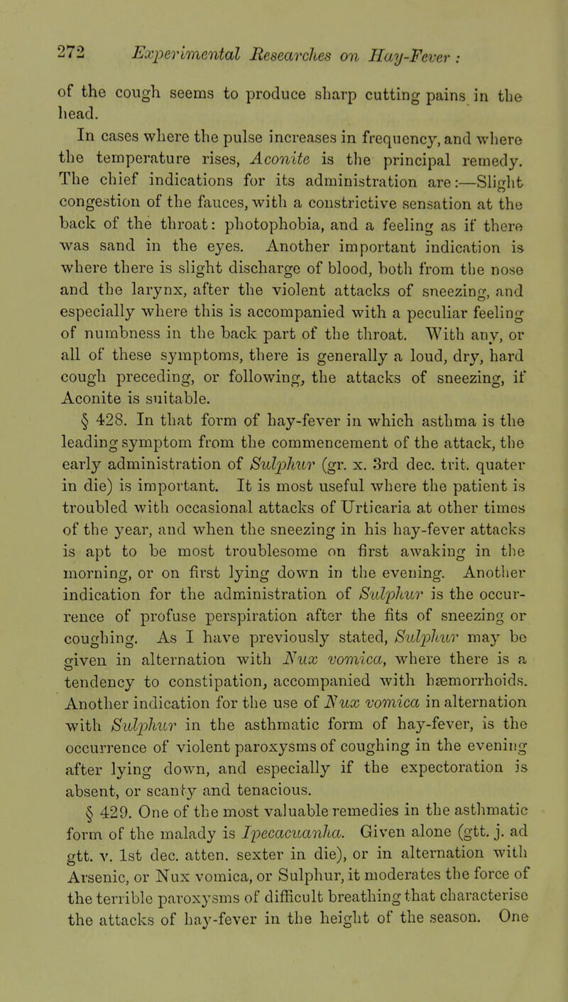 of the cough seems to produce sharp cutting pains in the head. In cases where the pulse increases in frequency, and where the temperature rises, Aconite is the principal remedy. The chief indications for its administration are:—Slight congestion of the fauces, with a constrictive sensation at the back of the throat: photophobia, and a feeling as if there was sand in the eyes. Another important indication is where there is slight discharge of blood, both from the nose and the larynx, after the violent attacks of sneezing, and especially where this is accompanied with a peculiar feeling of numbness in the back part of the throat. With any, or all of these symptoms, there is generally a loud, dry, hard cough preceding, or following, the attacks of sneezing, if Aconite is suitable. § 428. In that form of hay-fever in which asthma is the leading symptom from the commencement of the attack, the early administration of Sulphur (gr. x. 3rd dec. trit. quater in die) is important. It is most useful where the patient is troubled with occasional attacks of Urticaria at other times of the year, and when the sneezing in his hay-fever attacks is apt to be most troublesome on first awaking in the morning, or on first lying down in the evening. Another indication for the administration of Sulphur is the occur- rence of profuse perspiration after the fits of sneezing or coughing. As I have previously stated, Sulphur may be o-iven in alternation with JSJux vomica, where there is a tendency to constipation, accompanied with haemorrhoids. Another indication for the use of Nux vomica in alternation with Sulphur in the asthmatic form of hay-fever, is the occurrence of violent paroxysms of coughing in the evening after lying down, and especially if the expectoration is absent, or scanty and tenacious. § 429. One of the most valuable remedies in the asthmatic form of the malady is Ipecacuanha. Given alone (gtt. j. ad gtt. v. 1st dec. atten. sexter in die), or in alternation with Arsenic, or Nux vomica, or Sulphur, it moderates the force of the terrible paroxysms of difficult breathing that characterise the attacks of hay-fever in the height of the season. One