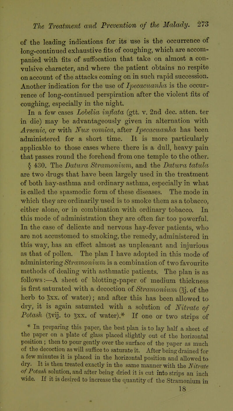 of the leading indications for its use is the occurrence of long-continued exhaustive fits of coughing, which are accom- panied with fits of suffocation that take on almost a con- vulsive character, and where the patient obtains no respite on account of the attacks coming on in such rapid succession. Another indication for the use of Ipecacuanha is the occur- rence of long-continued perspiration after the violent fits of coughing, especially in the night. In a few cases Lobelia inflata (gtfc. v. 2nd dec. atten. ter in die) may be advantageously given in alternation with Arsenic, or with Nux vomica, after Ipecacuanha has been administered for a short time. Ifc is more particularly applicable to those cases where there is a dull, heavy pain that passes round the forehead from one temple to the other. § 430. The Datura Stramonium, and the Datura tatula are two drugs that have been largely used in the treatment of both hay-asthma and ordinary asthma, especially in what is called the spasmodic form of these diseases. The mode in which they are ordinarily used is to smoke them as a tobacco, either alone, or in combination with ordinary tobacco. In this mode of administration they are often far too powerful. In the case of delicate and nervous hay-fever patients, who are not accustomed to smoking, the remedy, administered in this way, has an effect almost as unpleasant and injurious as that of pollen. The plan I have adopted in this mode of administering Stramonium is a combination of two favourite methods of dealing with asthmatic patients. The plan is as follows:—A sheet of blotting-paper of medium thickness is first saturated with a decoction of Stramonium (Bj. of the herb to 3xx. of water); and after this has been allowed to dry, it is again saturated with a solution of Nitrate of Potash (3vij. to 5XX. of water).* If one or two strips of * In preparing this paper, the best plan is to lay half a sheet of the paper on a plate of glass placed slightly out of the horizontal position ; then to pour gently over the surface of the paper as much of the decoction as will suffice to saturate it. After being drained for a few minutes it is placed in the horizontal position and allowed to dry. It is then treated exactly in the same manner with the Nitrate of Potash solution, and after being dried it is cut into strips an inch wide. If it is desired to increase the quantity of the Stramonium in 18