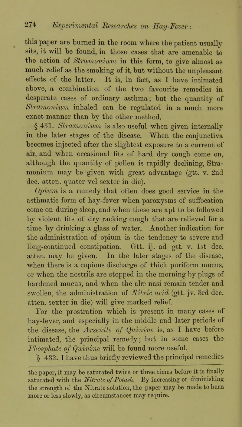 this paper are burned in the room where the patient usually sits, it will be found, in those cases that are amenable to the action of Stramonium in this form, to give almost as much relief as the smoking of it, but without the unpleasant effects of the latter. It is, in fact, as I have intimated above, a combination of the two favourite remedies in desperate cases of ordinary asthma; but the quantity of Stramonium inhaled can be regulated in a much more exact manner than by the other method. § 431. Stramonium is also useful when given internally in the later stages of the disease. When the conjunctiva becomes injected after the slightest exposure to a current of air, and when occasional fits of hard dry cough come on, although the quantity of pollen is rapidly declining, Stra- monium may be given with great advantage (gtt. v. 2nd dec. atten. quater vel sexter in die). Opium is a remedy that often does good service in the asthmatic form of hay-fever when paroxysms of suffocation come on during sleep, and when these are apt to be followed by violent fits of dry racking cough that are relieved for a time by drinking a glass of water. Another indication for the administration of opium is the tendency to severe and long-continued constipation. Gtt. ij. ad gtt. v. 1st dec. atten. may be given. In the later stages of the disease, when there is a copious discharge of thick puriform mucus, or when the nostrils are stopped in the morning by plugs of hardened mucus, and when the aire nasi remain tender and swollen, the administration of Nitric acid (gtt. jv. 3rd dec. atten. sexter in die) will give marked relief. For the prostration which is present in many cases of hay-fever, and especially in the middle and later periods of the disease, the Arsenite of Quinine is, as I have before intimated, the principal remedy; but in some cases the Phosphate of Quinine will be found more useful. § 432. I have thus briefly reviewed the principal remedies the paper, it may be saturated twice or three times before it is finally saturated with the Nitrate of Potash. By increasing or diminishing the strength of the Nitrate solution, the paper may be made to burn more or less slowly, as circumstances may require.
