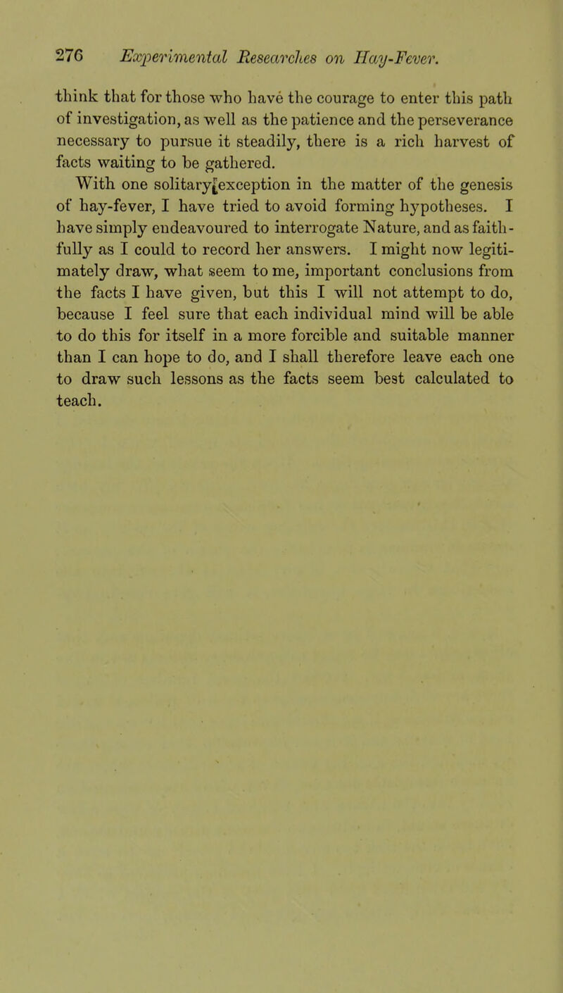 think that for those who have the courage to enter this path of investigation, as well as the patience and the perseverance necessary to pursue it steadily, there is a rich harvest of facts waiting to be gathered. With one solitary£exception in the matter of the genesis of hay-fever, I have tried to avoid forming hypotheses. I have simply endeavoured to interrogate Nature, and as faith- fully as I could to record her answers. I might now legiti- mately draw, what seem to me, important conclusions from the facts I have given, but this I will not attempt to do, because I feel sure that each individual mind will be able to do this for itself in a more forcible and suitable manner than I can hope to do, and I shall therefore leave each one to draw such lessons as the facts seem best calculated to teach.