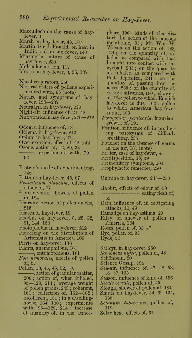 Macculloch on the cause of hay- fever, 4 Marsh on hay-fever, 43, 107 Martin, Sir J. Ranald, on heat in India and on sun-fever, 140 Miasmatic nature of cause of hay-fever, 230 Molecular motion, 117 Moore on hay-fever, 3, 36, 137 Nasal respirators, 256 Natural orders of pollens experi- mented with, 95 (note) Nature and symptoms of hay- fever, 198—237 Neuralgia in hay-fever, 222 Night-air, influence of, 21, 42 Nux vomica in hay-fever, 270—272 Odours, influence of, 13 (Edema in hay-fever, 213 Opium in hay-fever, 274 Over-exertion, effect of, 42, 242 Ozone, action of, 12, 29, 33 , experiments with, 79— 90 Pasteur's mode of experimenting, 146 Patton on hay-fever, 45, 67 Penicillium glaucum, effects of odour of, 77 Pennsylvania, showers of pollen in, 184 Pharynx, action of pollen on the, 215 Phases of hay-fever, 12 Phoebus on hay fever, 5, 25, 32, 61, 144, 158 * Photophobia in hay-fever, 212 Pickering on the distribution of Artemisiae in America, 109 Pirrie on hay-fever, 136 Plants, anemophilous, 161 , entomophilous, 161 Poa nemoralis, effects of pollen of, 57 Pollen, 13, 45, 46, 52, 70. , action of granular matter, 206; action of, when inhaled, 95—129, 214 ; average weight of pollen grains, 243 ; coherent, 161 ; collection of, 162—182 ; incoherent, 161 ; in a dwelling- house, 164, 186; experiments with, 95—129, 214 ; increase of quantity of, in the atmos- phere, 196 ; kinds of, that dis- turb the action of the mucous membrane, 95; Mr. Wm. W. Wilson on the action of, 123, 124 ; on the quantity of, in- haled as compared with that brought into contact with the eyeball, 235 ; on the quantity of, inhaled as compared with that deposited, 241; on the quantity of, passing into the nares, 255 ; on the quantity of, at high altitudes, 180 ; showers of, 184; pollen to which English hay-fever is due, 160; pollen to which American hay-fever is due, 109 Polygonum persicaria, luxuriant growth of, 191 Position, influence of, in produc- ing paroxysms of difficult breathing, 235 Pouchet on the absence of germs in the air, 181 (note) Prseter, case of hay-fever, 4 Predisposition, 13, 39 Premonitory symptoms, 204 Prophylactic remedies, 250 Quinine in hay-fever, 246—250 Rabbit, effects of odour of, 59 eating flesh of, 59 Rain, influence of, in mitigating attacks, 20, 49 Ramadge on hay-asthma, 20 Riley, on shower of pollen in America, 184 Roses, pollen of, 33, 47 Rye, pollen of, 33 Ryde, 50 Salicyn in hay-fever, 250 Sambucus nigra, pollen of, 48 Schonbein, 80 Science Gossip, 184 Sea-air, influence of, 47, 48, 53, 55, 57, 133 Season, influence of kind of, 156 Secale cereale, pollen of, 45 Slough, shower of pollen at, 184 Smith on hay-fever, 34, 62, 134, 135 Solanum tuberosum, pollen of, 112 Solar heat, effects of, 61