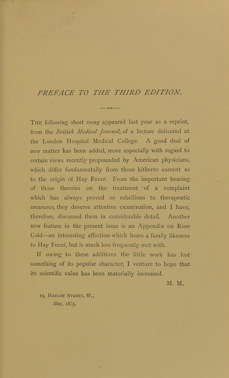 The following short essay appeared last year as a reprint, from the British Medical Journal, of a lecture delivered at the London Hospital Medical College. A good deal of new matter has been added, more especially with regard to certain views recently propounded by American physicians, which differ fundamentally from those hitherto current as to the origin of Hay Fever. From the important bearing of those theories on the treatment of a complaint which has always proved so rebellious to therapeutic measures, they deserve attentive examination, and I have, therefore, discussed them in considerable detail. Another new feature in the present issue is an Appendix on Rose Cold—an interesting affection which bears a family likeness to Hay Fever, but is much less frequently met with. If owing to these additions the little work has lost something of its popular character, I venture to hope that its scientific value has been materially increased. 19, Harley Street, W., May, 1835.