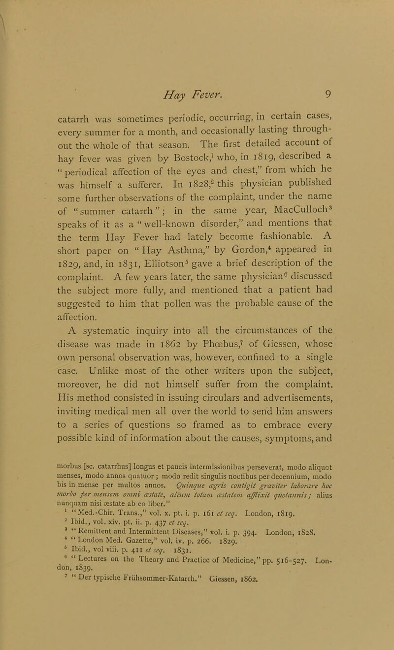 catarrh was sometimes periodic, occurring, in certain cases, every summer for a month, and occasionally lasting thiough- out the whole of that season. The first detailed account of hay fever was given by Bostock,1 who, in 1819, described a “ periodical affection of the eyes and chest, from which he was himself a sufferer. In 1828,2 this physician published some further observations of the complaint, under the name of “summer catarrh”; in the same year, MacCulloclU speaks of it as a “ well-known disorder,” and mentions that the term Hay Fever had lately become fashionable. A short paper on “ Hay Asthma,” by Gordon,4 appeared in 1829, and, in 1831, Elliotson5 gave a brief description of the complaint. A few years later, the same physician6 discussed the subject more fully, and mentioned that a patient had suggested to him that pollen was the probable cause of the affection. A systematic inquiry into all the circumstances of the disease was made in 1862 by Phoebus,7 of Giessen, whose own personal observation was, however, confined to a single case. Unlike most of the other writers upon the subject, moreover, he did not himself suffer from the complaint. His method consisted in issuing circulars and advertisements, inviting medical men all over the world to send him answers to a series of questions so framed as to embrace every possible kind of information about the causes, symptoms, and morbus [sc. catarrhus] longus et paucis intermissionibus perseverat, modo aliquot menses, modo annos quatuor ; modo redit singulis noctibus per decennium, modo bis in mense per multos annos. Quinqtie cegris contigit graviter laborare hoc morbo per mensem omni astute, alium totam astatcm afflixit quotannis; alius nunquam nisi restate ab eo liber.” 1 “Med.-Chir. Trans.,” vol. x. pt. i. p. 161 ct scq. London, 1819. 2 Ibid., vol. xiv. pt. ii. p. 437 et scq. 3 “Remittent and Intermittent Diseases,” vol. i. p. 394. London, 1S2S. 4 “London Med. Gazette,” vol. iv. p. 266. 1S29. 5 Ibid., vol viii. p. 411 et scq. 1831. 6 “ Lectures on the Theory and Practice of Medicine,” pp. 516-527. Lon- don, 1839. “ Der typisclie Friihsommer-Katarrh.” Giessen, 1862.