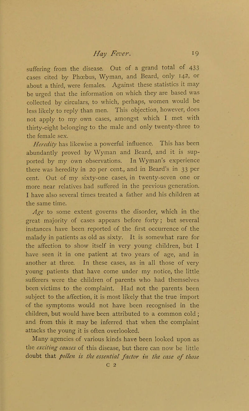 suffering from the disease. Out of a grand total of 433 cases cited by Phoebus, Wyman, and Beard, only I42> or about a third, were females. Against these statistics it may be urged that the information on which they are based was collected by circulars, to which, perhaps, women would be less likely to reply than men. This objection, however, does not apply to my own cases, amongst which I met with thirty-eight belonging to the male and only twenty-three to the female sex. Heredity has likewise a powerful influence. This has been abundantly proved by Wyman and Beard, and it is sup- ported by my own observations. In Wyman’s experience there was heredity in 20 per cent., and in Beard’s in 33 per cent. Out of my sixty-one cases, in twenty-seven one or more near relatives had suffered in the previous generation. I have also several times treated a father and his children at the same time. Age to some extent governs the disorder, which in the great majority of cases appears before forty ; but several instances have been reported of the first occurrence of the malady in patients as old as sixty. It is somewhat rare for the affection to show itself in very young children, but I have seen it in one patient at two years of age, and in another at three. In these cases, as in all those of very young patients that have come under my notice, the little sufferers were the children of parents who had themselves been victims to the complaint. Had not the parents been subject to the affection, it is most likely that the true import of the symptoms would not have been recognised in the children, but would have been attributed to a common cold ; and from this it may be inferred that when the complaint attacks the young it is often overlooked. Many agencies of various kinds have been looked upon as the exciting causes of this disease, but there can now be little doubt that pollen is the essential factor in the case of those C 2