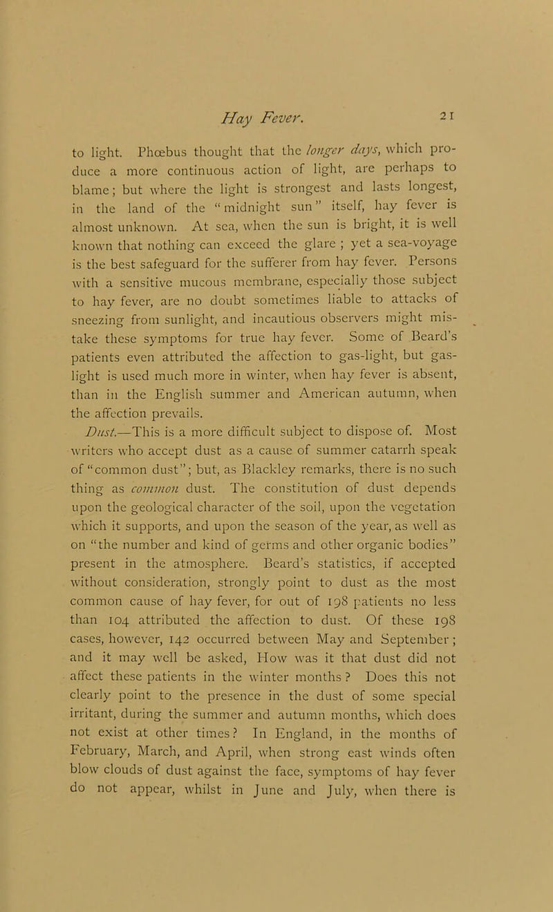 to light. Phoebus thought that the longer days, which pro- duce a more continuous action of light, are perhaps to blame; but where the light is strongest and lasts longest, in the land of the “ midnight sun ” itself, hay fever is almost unknown. At sea, when the sun is bright, it is well known that nothing can exceed the glare ; yet a sea-voyage is the best safeguard for the sufferer from hay fever. Persons with a sensitive mucous membrane, especially those subject to hay fever, are no doubt sometimes liable to attacks of sneezing from sunlight, and incautious observers might mis- take these symptoms for true hay fever. Some of Beard’s patients even attributed the affection to gas-light, but gas- light is used much more in winter, when hay fever is absent, than in the English summer and American autumn, when the affection prevails. Dust.—This is a more difficult subject to dispose of. Most writers who accept dust as a cause of summer catarrh speak of “common dust”; but, as Blackley remarks, there is no such thing as common dust. The constitution of dust depends upon the geological character of the soil, upon the vegetation which it supports, and upon the season of the year, as well as on “the number and kind of germs and other organic bodies” present in the atmosphere. Beard’s statistics, if accepted without consideration, strongly point to dust as the most common cause of hay fever, for out of 198 patients no less than 104 attributed the affection to dust. Of these 198 cases, however, 142 occurred between May and September; and it may well be asked, How was it that dust did not affect these patients in the winter months ? Does this not clearly point to the presence in the dust of some special irritant, during the summer and autumn months, which does not exist at other times? In England, in the months of February, March, and April, when strong east winds often blow clouds of dust against the face, symptoms of hay fever do not appear, whilst in June and July, when there is