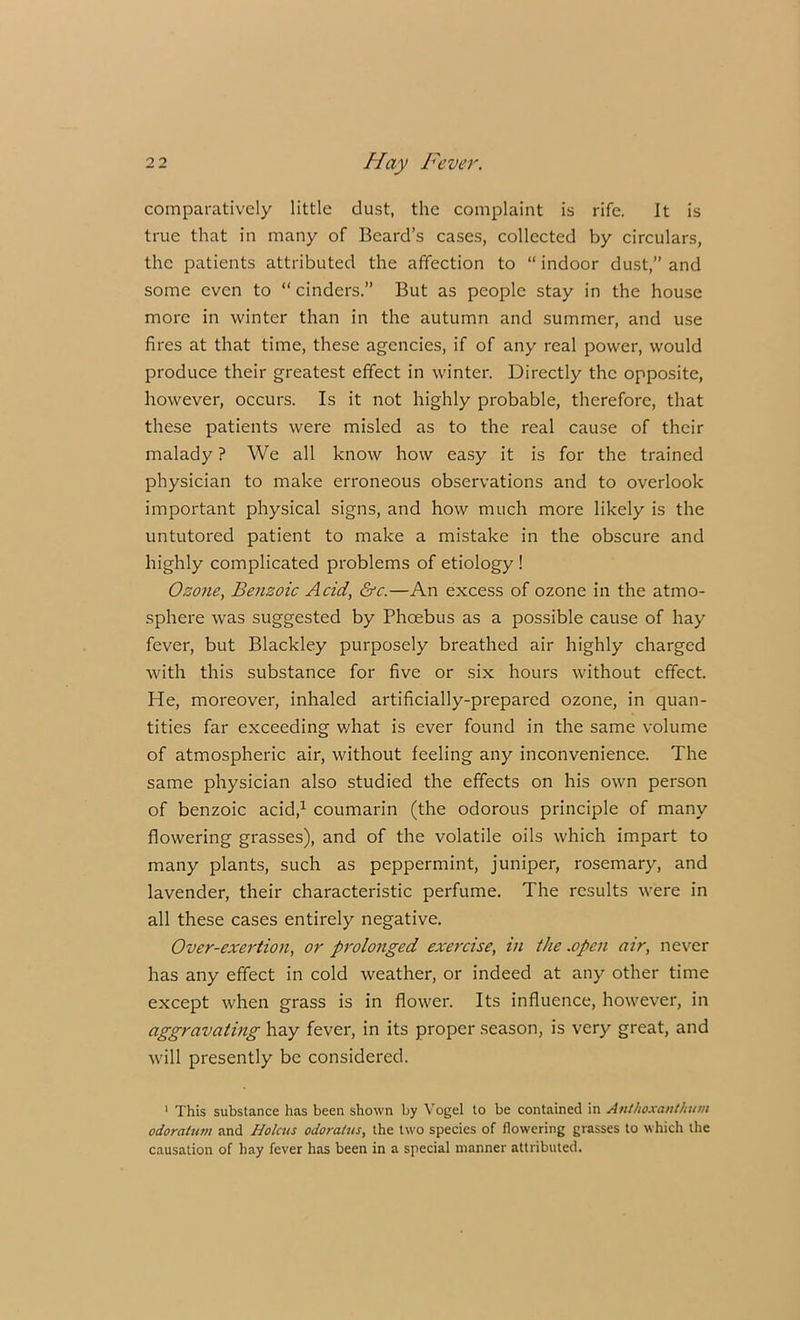 comparatively little dust, the complaint is rife. It is true that in many of Beard’s cases, collected by circulars, the patients attributed the affection to “ indoor dust,” and some even to “ cinders.” But as people stay in the house more in winter than in the autumn and summer, and use fires at that time, these agencies, if of any real power, would produce their greatest effect in winter. Directly the opposite, however, occurs. Is it not highly probable, therefore, that these patients were misled as to the real cause of their malady ? We all know how easy it is for the trained physician to make erroneous observations and to overlook important physical signs, and how much more likely is the untutored patient to make a mistake in the obscure and highly complicated problems of etiology ! Ozone, Benzoic Acid, &c.—An excess of ozone in the atmo- sphere was suggested by Phcebus as a possible cause of hay fever, but Blackley purposely breathed air highly charged with this substance for five or six hours without effect. He, moreover, inhaled artificially-prepared ozone, in quan- tities far exceeding what is ever found in the same volume of atmospheric air, without leeling any inconvenience. The same physician also studied the effects on his own person of benzoic acid,1 coumarin (the odorous principle of many flowering grasses), and of the volatile oils which impart to many plants, such as peppermint, juniper, rosemary, and lavender, their characteristic perfume. The results were in all these cases entirely negative. Over-exertion, or prolonged exercise, in the .open air, never has any effect in cold weather, or indeed at any other time except when grass is in flower. Its influence, however, in aggravating hay fever, in its proper season, is very great, and will presently be considered. 1 This substance has been shown by Vogel to be contained in Anthoxanthum odoratum and Holcus odoralus, the two species of flowering grasses to which the causation of hay fever has been in a special manner attributed.