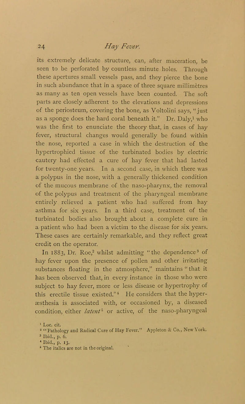 its extremely delicate structure, can, after maceration, be seen to be perforated by countless minute holes. Through these apertures small vessels pass, and they pierce the bone in such abundance that in a space of three square millimetres as many as ten open vessels have been counted. The soft parts are closely adherent to the elevations and depressions of the periosteum, covering the bone, as Voltolini says, “just as a sponge does the hard coral beneath it.” Dr. Daly,1 who was the first to enunciate the theory that, in cases of hay fever, structural changes would generally be found within the nose, reported a case in which the destruction of the hypertrophied tissue of the turbinated bodies by electric cautery had effected a cure of hay fever that had lasted for twenty-one years. In a second case, in which there was a polypus in the nose, with a generally thickened condition of the mucous membrane of the naso-pharynx, the removal of the polypus and treatment of the pharyngeal membrane entirely relieved a patient who had suffered from hay asthma for six years. In a third case, treatment of the turbinated bodies also brought about a complete cure in a patient who had been a victim to the disease for six years. These cases are certainly remarkable, and they reflect great credit on the operator. In 1883, Dr. Roe,2 whilst admitting “the dependence3 of hay fever upon the presence of pollen and other irritating substances floating in the atmosphere,” maintains “ that it has been observed that, in every instance in those who were subject to hay fever, more or less disease or hypertrophy of this erectile tissue existed.”4 He considers that the hyper- esthesia is associated with, or occasioned by, a diseased condition, either latent5 or active, of the naso-pharyngeal 1 Loc. cit. 2 “ Pathology and Radical Cure of Hay Fever.” Appleton & Co., New ^ ork. 3 Ibid., p. 6. 4 Ibid., p. 13. 4 The italics are not in the original.