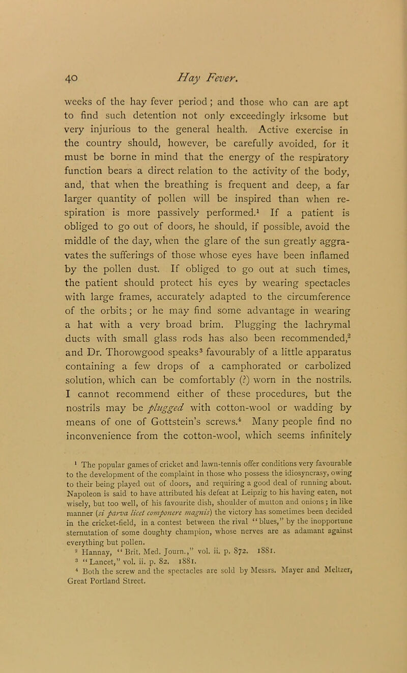 weeks of the hay fever period ; and those who can are apt to find such detention not only exceedingly irksome but very injurious to the general health. Active exercise in the country should, however, be carefully avoided, for it must be borne in mind that the energy of the respiratory function bears a direct relation to the activity of the body, and, that when the breathing is frequent and deep, a far larger quantity of pollen will be inspired than when re- spiration is more passively performed.1 If a patient is obliged to go out of doors, he should, if possible, avoid the middle of the day, when the glare of the sun greatly aggra- vates the sufferings of those whose eyes have been inflamed by the pollen dust. If obliged to go out at such times, the patient should protect his eyes by wearing spectacles with large frames, accurately adapted to the circumference of the orbits; or he may find some advantage in wearing a hat with a very broad brim. Plugging the lachrymal ducts with small glass rods has also been recommended,2 and Dr. Thorowgood speaks3 favourably of a little apparatus containing a few drops of a camphorated or carbolized solution, which can be comfortably (?) worn in the nostrils. I cannot recommend either of these procedures, but the nostrils may be plugged with cotton-wool or wadding by means of one of Gottstein’s screws.4 Many people find no inconvenience from the cotton-wool, which seems infinitely 1 The popular games of cricket and lawn-tennis offer conditions very favourable to the development of the complaint in those who possess the idiosyncrasy, owing to their being played out of doors, and requiring a good deal of running about. Napoleon is said to have attributed his defeat at Leipzig to his having eaten, not wisely, but too well, of his favourite dish, shoulder of mutton and onions ; in like manner (si parva licet componerc magnis) the victory has sometimes been decided in the cricket-field, in a contest between the rival “blues,” by the inopportune sternutation of some doughty champion, whose nerves are as adamant against everything but pollen. 2 Hannay, “Brit. Med. Journ.,” vol. ii. p. S72. 1SS1. 3 “ Lancet,” vol. ii. p. 82. 1881. 4 Both the screw and the spectacles are sold by Messrs. Mayer and Meltzer, Great Portland Street.