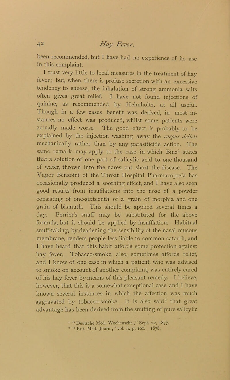 been recommended, but I have had no experience of its use in this complaint. I trust very little to local measures in the treatment of hay fever; but, when there is profuse secretion with an excessive tendency to sneeze, the inhalation of strong ammonia salts often gives great relief. I have not found injections of quinine, as recommended by Helmholtz, at all useful. Though in a few cases benefit was derived, in most in- stances no effect was produced, whilst some patients were actually made worse. The good effect is probably to be explained by the injection washing away the corpus delicti mechanically rather than by any parasiticide action. The same remark may apply to the case in which Binz1 states that a solution of one part of salicylic acid to one thousand of water, thrown into the nares, cut short the disease. The Vapor Benzoini of the Throat Hospital Pharmacopoeia has occasionally produced a soothing effect, and I have also seen good results from insufflations into the nose of a powder consisting of one-sixteenth of a grain of morphia and one grain of bismuth. This should be applied several times a day. Ferrier’s snuff may be substituted for the above formula, but it should be applied by insufflation. Habitual snuff-taking, by deadening the sensibility of the nasal mucous membrane, renders people less liable to common catarrh, and I have heard that this habit affords some protection against hay fever. Tobacco-smoke, also, sometimes affords relief, and I know of one case in which a patient, who was advised to smoke on account of another complaint, was entirely cured of his hay fever by means of this pleasant remedy. I believe, however, that this is a somewhat exceptional case, and I have known several instances in which the affection was much aggravated by tobacco-smoke. It is also said2 that great advantage has been derived from the snuffing of pure salicylic 1 “ Deutsche Med. Wochenschr.,” Sept. 22, 1877. 2 “ Brit. Med. Journ.,” vol. ii. p. 101. 1S78.