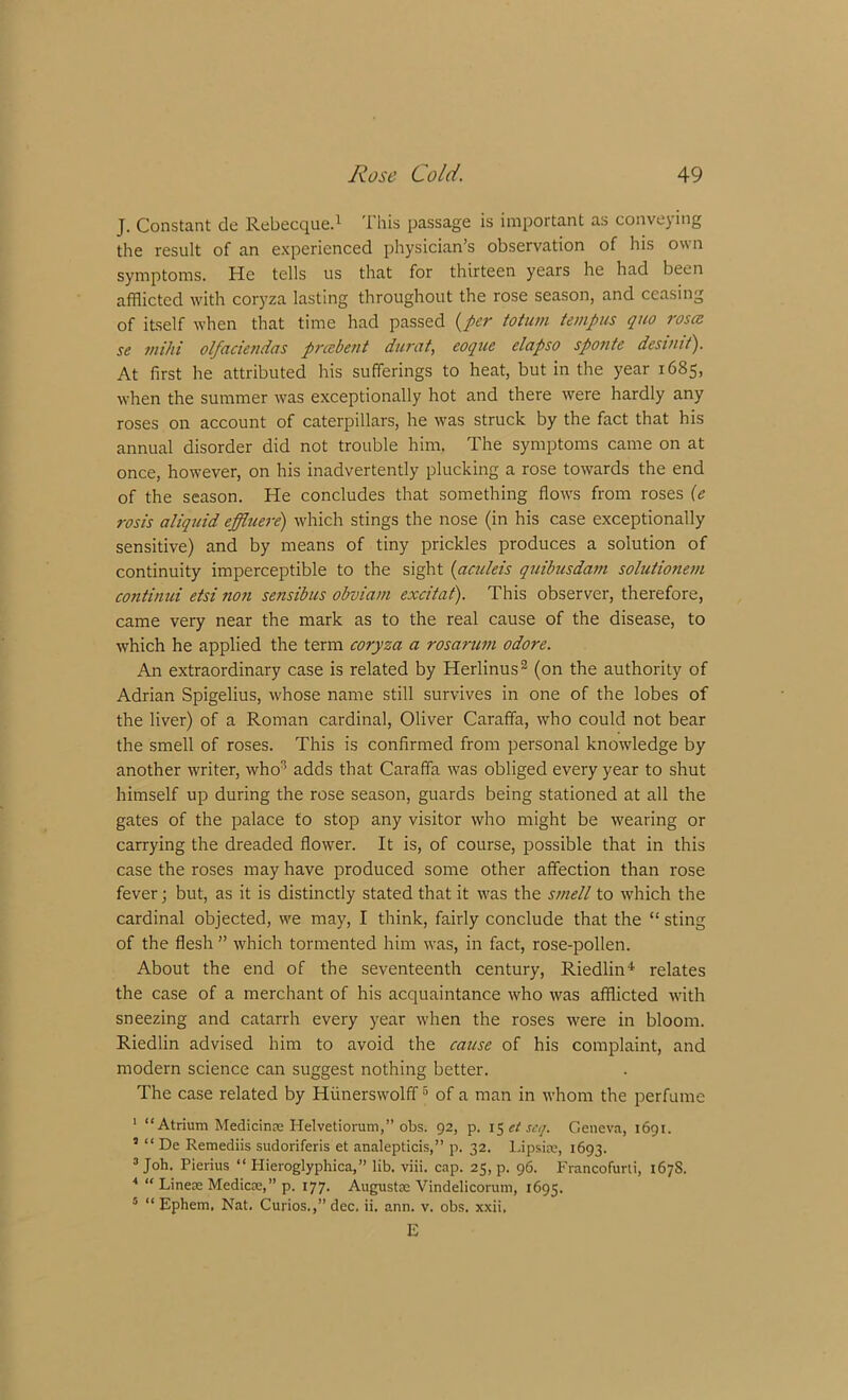 J. Constant de Rebecque.1 This passage is important as conveying the result of an experienced physician’s observation of his own symptoms. He tells us that for thirteen years he had been afflicted with coryza lasting throughout the rose season, and ceasing of itself when that time had passed (per toturn tempus quo roses se tnihi olfaciendas preebent durat, eoque elapso sponte desiuit). At first he attributed his sufferings to heat, but in the year 1685, when the summer was exceptionally hot and there were hardly any roses on account of caterpillars, he was struck by the fact that his annual disorder did not trouble him. The symptoms came on at once, however, on his inadvertently plucking a rose towards the end of the season. He concludes that something flows from roses (e rosis aliquid effluere) which stings the nose (in his case exceptionally sensitive) and by means of tiny prickles produces a solution of continuity imperceptible to the sight (aculeis quibusdam solutionem continui etsi non sensibus obviam excitat). This observer, therefore, came very near the mark as to the real cause of the disease, to which he applied the term coryza a rosarum odore. An extraordinary case is related by Herlinus2 (on the authority of Adrian Spigelius, whose name still survives in one of the lobes of the liver) of a Roman cardinal, Oliver Caraffa, who could not bear the smell of roses. This is confirmed from personal knowledge by another writer, who3 adds that Caraffa was obliged every year to shut himself up during the rose season, guards being stationed at all the gates of the palace to stop any visitor who might be wearing or carrying the dreaded flower. It is, of course, possible that in this case the roses may have produced some other affection than rose fever; but, as it is distinctly stated that it was the smell to which the cardinal objected, we may, I think, fairly conclude that the “ sting of the flesh ” which tormented him was, in fact, rose-pollen. About the end of the seventeenth century, Riedlin4 relates the case of a merchant of his acquaintance who was afflicted with sneezing and catarrh every year when the roses were in bloom. Riedlin advised him to avoid the cause of his complaint, and modern science can suggest nothing better. The case related by Hiinerswolff5 of a man in whom the perfume 1 “Atrium Medicinas Helvetiorum,” obs. 92, p. 1 $etsc<]. Geneva, 1691. 3 “ De Remediis sudoriferis et analepticis,” p. 32. Lipsias, 1693. 3 Joh. Pierius “ Hieroglyphica,” lib. viii. cap. 25, p. 96. Francofurli, 167s. * “ Linete Medicas,” p. 177. Augustas Vindelicorum, 1695. 5 “ Ephem, Nat. Curios.,” dec. ii. ann. v. obs. xxii, E