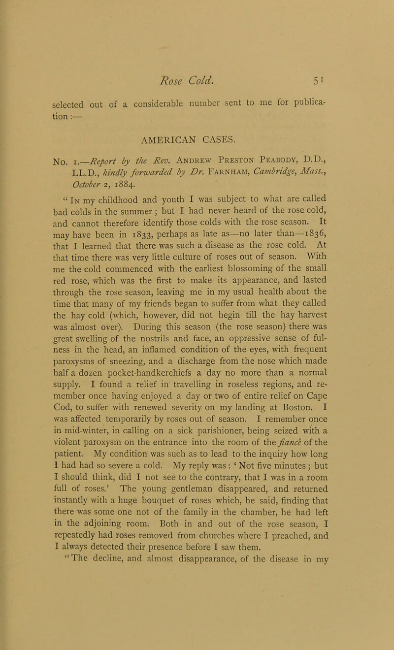 selected out of a considerable number sent to me for publica- tion :— AMERICAN CASES. No. i.—Report by the Rev. Andrew Preston Peabody, D.D., LL.D., kindly forwarded by Dr. Farnham, Cambridge, Mass., October 2, 1884. “ In my childhood and youth I was subject to what are called bad colds in the summer; but I had never heard of the rose cold, and cannot therefore identify those colds with the rose season. It may have been in 1833, perhaps as late as—no later than—1836, that I learned that there was such a disease as the rose cold. At that time there was very little culture of roses out of season. With me the cold commenced with the earliest blossoming of the small red rose, which was the first to make its appearance, and lasted through the rose season, leaving me in my usual health about the time that many of my friends began to suffer from what they called the hay cold (which, however, did not begin till the hay harvest was almost over). During this season (the rose season) there was great swelling of the nostrils and face, an oppressive sense of ful- ness in the head, an inflamed condition of the eyes, with frequent paroxysms of sneezing, and a discharge from the nose which made half a dozen pocket-handkerchiefs a day no more than a normal supply. I found a relief in travelling in roseless regions, and re- member once having enjoyed a day or two of entire relief on Cape Cod, to suffer with renewed severity on my landing at Boston. I was affected temporarily by roses out of season. I remember once in mid-winter, in calling on a sick parishioner, being seized with a violent paroxysm on the entrance into the room of the fiatice of the patient. My condition was such as to lead to the inquiry how long 1 had had so severe a cold. My reply was : ‘ Not five minutes ; but I should think, did I not see to the contrary, that I was in a room full of roses.’ The young gentleman disappeared, and returned instantly with a huge bouquet of roses which, he said, finding that there was some one not of the family in the chamber, he had left in the adjoining room. Both in and out of the rose season, I repeatedly had roses removed from churches where I preached, and I always detected their presence before I saw them. “The decline, and almost disappearance, of the disease in my