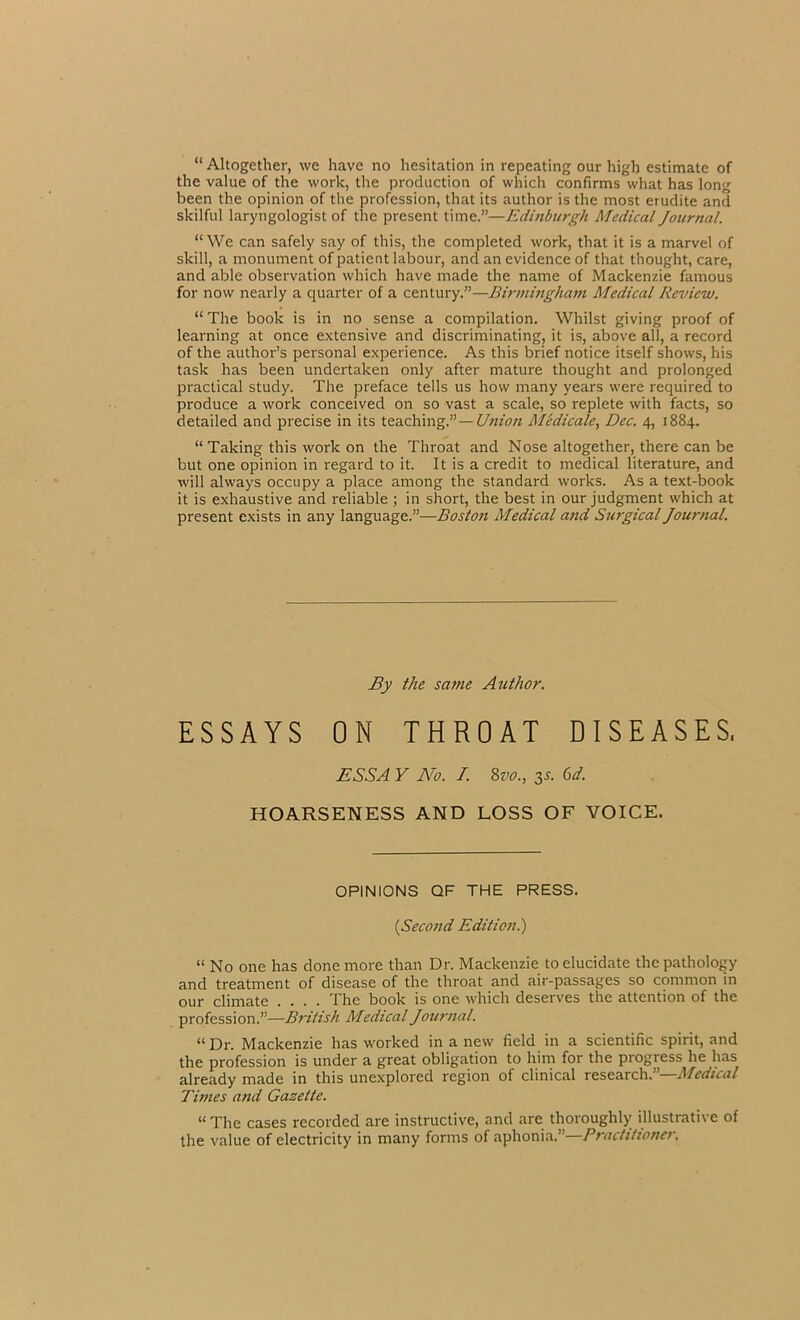 “ Altogether, we have no hesitation in repeating our high estimate of the value of the work, the production of which confirms what has long been the opinion of the profession, that its author is the most erudite and skilful laryngologist of the present time.”—Edinburgh Medical Journal. “We can safely say of this, the completed work, that it is a marvel of skill, a monument of patient labour, and an evidence of that thought, care, and able observation which have made the name of Mackenzie famous for now nearly a quarter of a century.”—Birmingham Medical Review. “ The book is in no sense a compilation. Whilst giving proof of learning at once extensive and discriminating, it is, above all, a record of the author’s personal experience. As this brief notice itself shows, his task has been undertaken only after mature thought and prolonged practical study. The preface tells us how many years were required to produce a work conceived on so vast a scale, so replete with facts, so detailed and precise in its teaching.”— Union Medicate, Dec. 4, 1884. “ Taking this work on the Throat and Nose altogether, there can be but one opinion in regard to it. It is a credit to medical literature, and will always occupy a place among the standard works. As a text-book it is exhaustive and reliable ; in short, the best in our judgment which at present exists in any language.”—Boston Medical and Surgical Journal. By the same Author. ESSAYS ON THROAT DISEASES, ESS A Y No. I. 8 vo., y. 6 d. HOARSENESS AND LOSS OF VOICE. OPINIONS QF THE PRESS. (Second Edition.) “ No one has done more than Dr. Mackenzie to elucidate the pathology and treatment of disease of the throat and air-passages so common in our climate .... The book is one which deserves the attention of the profession.”—British Medical Journal. “ Dr. Mackenzie has worked in a new field in a scientific spirit, and the profession is under a great obligation to him for the progress he has already made in this unexplored region of clinical research. Medical Times and Gazette. “ The cases recorded are instructive, and are thoroughly illustrative of the value of electricity in many forms of aphonia.”—Practitioner.