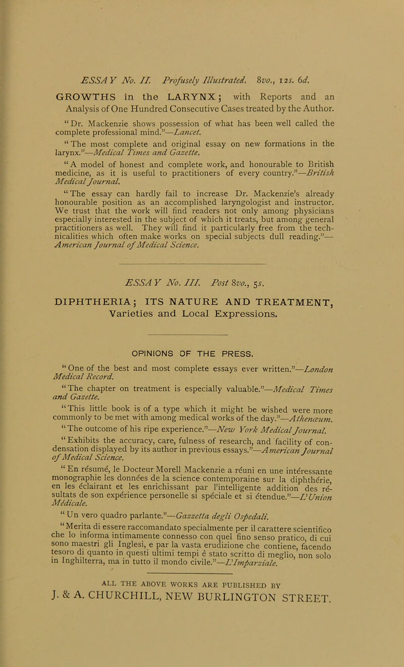 GROWTHS in the LARYNX; with Reports and an Analysis of One Hundred Consecutive Cases treated by the Author. “ Dr. Mackenzie shows possession of what has been well called the complete professional mind.”—Lancet. “ The most complete and original essay on new formations in the larynx.”—Medical Times a?id Gazette. “ A model of honest and complete work, and honourable to British medicine, as it is useful to practitioners of every country.”—British Medical Journal. “ The essay can hardly fail to increase Dr. Mackenzie’s already honourable position as an accomplished laryngologist and instructor. We trust that the work will find readers not only among physicians especially interested in the subject of which it treats, but among general practitioners as well. They will find it particularly free from the tech- nicalities which often make works on special subjects dull reading.”— American Journal of Medical Science. ESSA V No. III. Post 8vo., 5s. DIPHTHERIA; ITS NATURE AND TREATMENT, Varieties and Local Expressions. OPINIONS OF THE PRESS. “ One of the best and most complete essays ever written.”—London Medical Record. “The chapter on treatment is especially valuable.”—Medical Times and Gazette. “This little book is of a type which it might be wished were more commonly to be met with among medical works of the day.”—A thence um. “ The outcome of his ripe experience.”—New York Medical Journal. “Exhibits the accuracy, care, fulness of research, and facility of con- densation displayed by its author in previous essays.”—America7i Journal of Medical Science. “ En resume, le Docteur Morell Mackenzie a r^uni en une interessante monographic les donnees de la science contemporaine sur la diphth^rie en les dclairant et les enrichissant par l’intelligente addition des re^ sultats de son experience personelle si spdciale et si dtendue.”—EUnion Medic ale. “ Un vero quadro parlante.”—Gazzetta degli Ospedali. “ Merita di essere raccomandato specialmente per il carattere scientifico che lo mforma intimamente connesso con quel fino senso pratico, di cui sono maestri gli Inglesi, e par la vasta erudizione che contiene, facendo tesoro di quanto in questi ultimi tempi e stato scritto di meglio, non solo in Inghilterra, ma in tutto il mondo civile.”—LImparziale. ALL THE ABOVE WORKS ARE PUBLISHED BY J. & A. CHURCHILL, NEW BURLINGTON STREET.