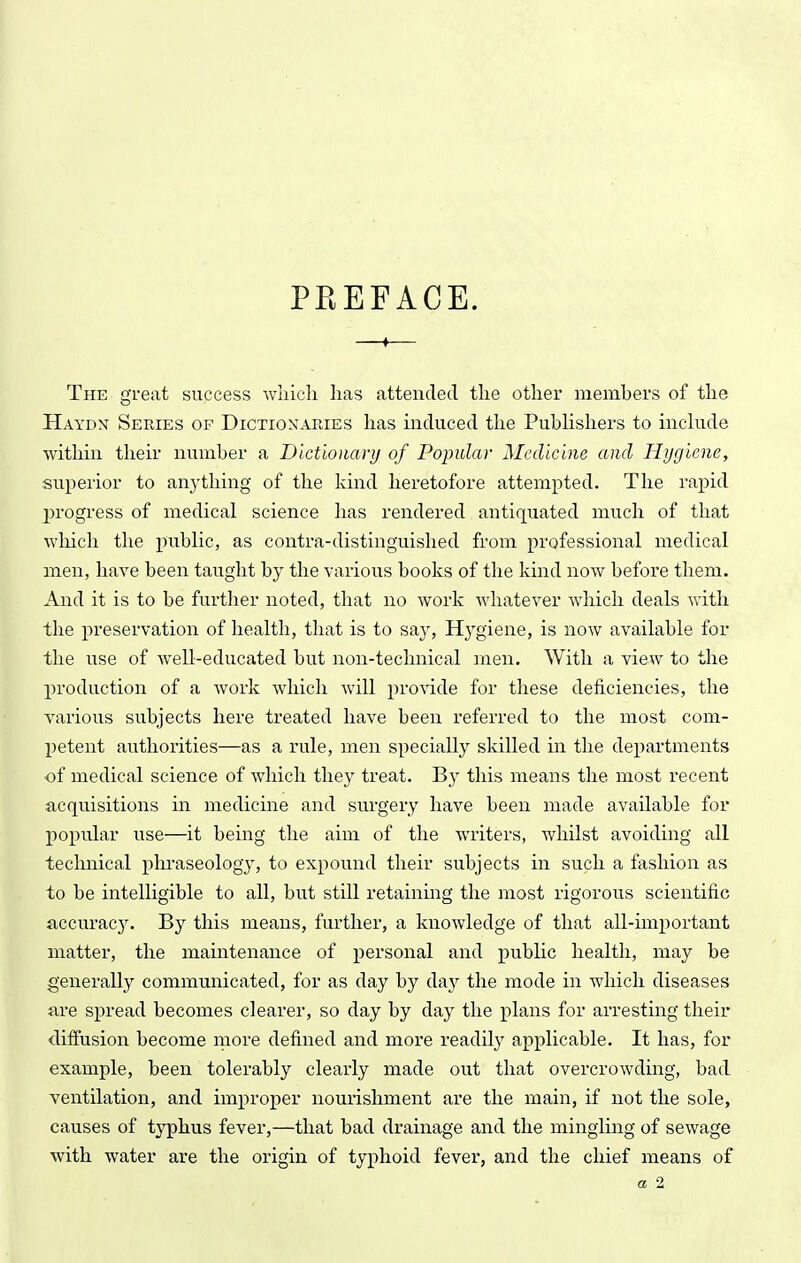 PKEFACE. —♦— The great success wliicli has attended the other members of the Haydn Series of Dictionaries has induced the PubHshers to include within their number a Dictionary of Popular Medicine and Hygiene, superior to anything of the kind heretofore attempted. The rapid ^H'ogress of medical science has rendered antiquated much of that which the public, as contra-distinguished from professional medical men, have been taught by the various books of the kind now before them. And it is to be further noted, that no work whatever which deals with the preservation of health, that is to sa}'. Hygiene, is now available for the use of well-educated but non-technical men. With a view to the production of a work which will provide for these deficiencies, the various subjects here treated have been referred to the most com- petent authorities—as a rule, men specially skilled in the departments •of medical science of which they treat. By this means the most recent acquisitions in medicine and surgery have been made available for popular use—it being the aim of the writers, whilst avoiding all technical plu'aseology, to expound their subjects in such a fashion as to be intelligible to all, but still retaining the most rigorous scientific ^lccurac3^ By this means, further, a knowledge of that all-important matter, the maintenance of j)ersonal and public health, may be generally communicated, for as day by day the mode in which diseases are spread becomes clearer, so day by day the plans for arresting their diffusion become more defined and more readily applicable. It has, for example, been tolerably clearly made out that overcrowding, bad ventilation, and improper nourishment are the main, if not the sole, causes of t}^hus fever,—that bad drainage and the mingling of sewage with water are the origin of typhoid fever, and the chief means of a 2