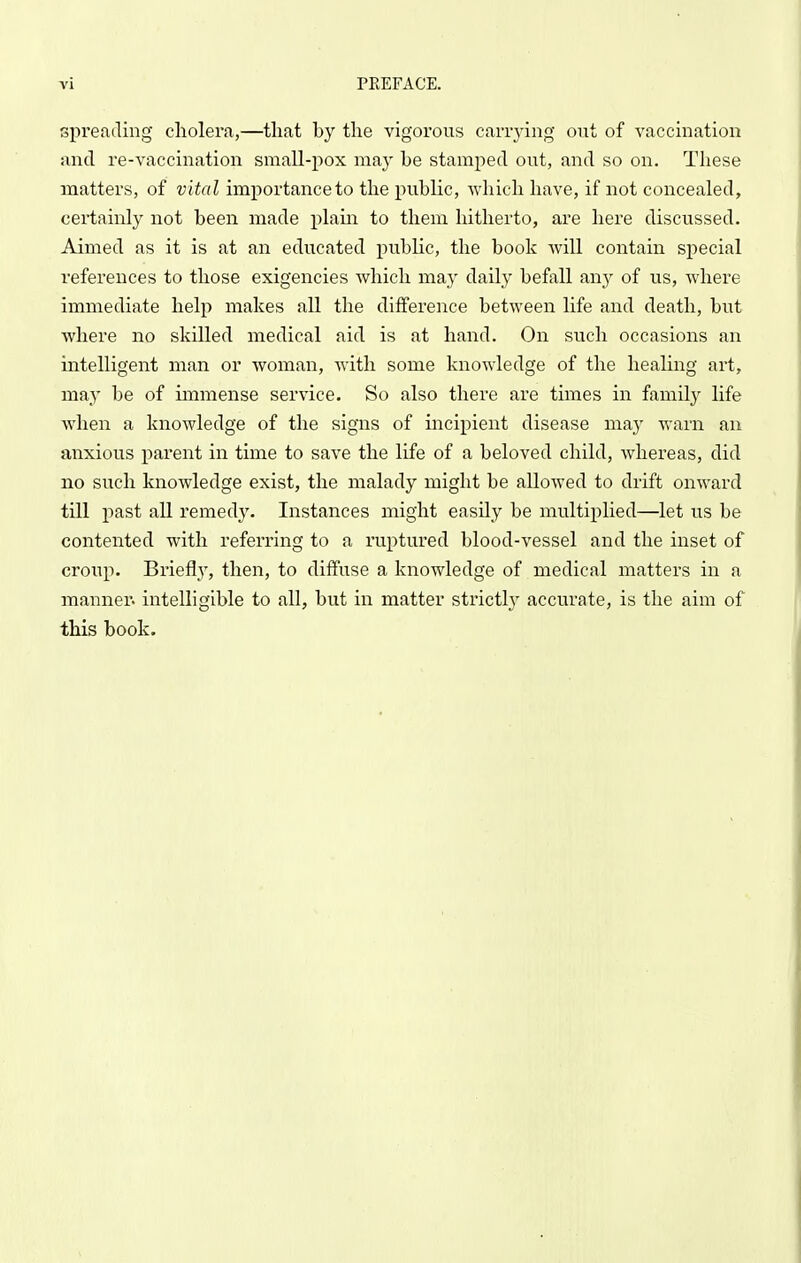spreading cholera,—tliat by the vigorous carrying out of vaccination and re-vaccination small-pox may be stamped out, and so on. These matters, of vital importance to the public, which have, if not concealed, certainly not been made plam to them hitherto, are here discussed. Aimed as it is at an educated public, the book Avill contain special references to those exigencies which may daily befall any of us, where immediate help makes all the difference between life and death, but where no skilled medical aid is at hand. On such occasions an intelligent man or woman, with some knowledge of the healing art, may be of immense service. So also there are times in family life when a knowledge of the signs of incipient disease may warn an anxious parent in time to save the life of a beloved child, whereas, did no such knowledge exist, the malady might be allowed to drift onward till past all remed}'. Instances might easUy be multiplied—let us be contented with referring to a ruptured blood-vessel and the inset of croup. Brieflj', then, to diffuse a knowledge of medical matters in a manner, intelligible to all, but in matter strictl}' accurate, is the aim of this book.