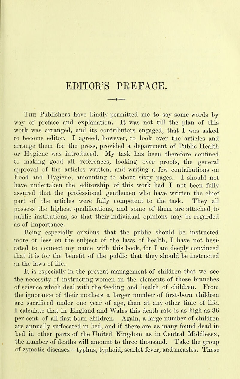 EDITOE'S PKEFACE. The Publishers have kindly permitted me to say some words by way of preface and explanation. It was not till the plan of this work was arranged, and its contributors engaged, that I was asked to become editor. I agreed, however, to look over the articles and arrange them for the pi'ess, provided a department of PubHc Health or Hygiene was introduced. My task has been therefore confined to making good all references, looking over proofs, the general approval of the articles written, and writing a few contributions on Food and Hygiene, amounting to about sixty pages. I should not have undertaken the editorship of this work had I not been fuUy assui'ed that the professional gentlemen who have written the chief part of the articles were fully competent to the task. They all possess the highest quahfications, and some of them are attached to public institutions, so that their individual opinions may be regarded as of importance. Bemg especially anxious that the public should be instructed more or less on the subject of the laws of health, I have not hesi- tated to connect my name with this book, for I am deeply convinced that it is for the benefit of the public that they should be instructed in the laws of hfe. It is especially in the present management of children that we see the necessity of instructing women in the elements of those branches of science wliich deal with the feeding and health of children. From the ignorance of their mothers a larger number of first-born children are sacrificed under one year of age, than at any other time of life. I calculate that in England and Wales this death-rate is as high as 36 per cent, of all first-born children. Again, a large number of chilcben are annually suffocated in bed, and if there are as many found dead in bed in other parts of the United Kingdom as in Central Middlesex, the number of deaths will amount to three thousand. Take the group of zymotic diseases—typhus, typhoid, scarlet fever, and measles. These