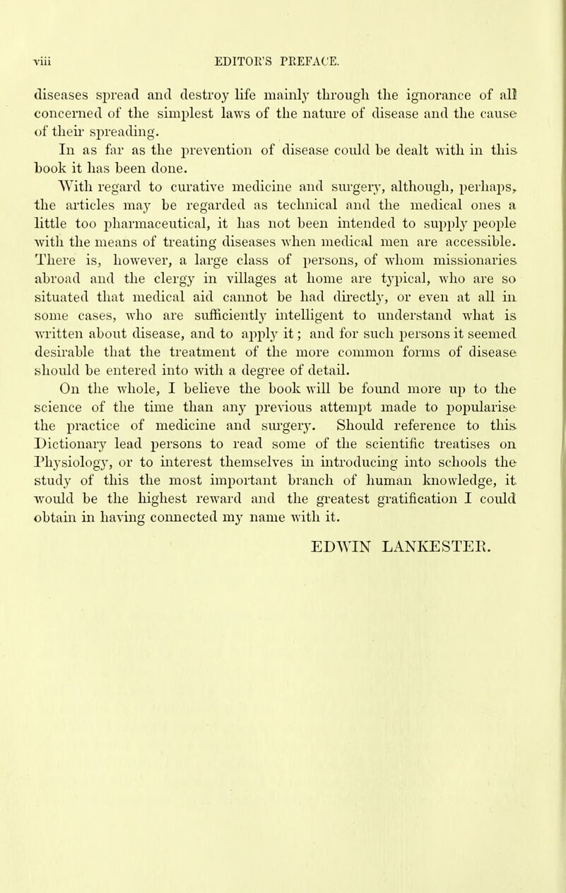 diseases sj)rea(l and destroy life mainlj' tlirough the ignorance of all concerned of tlie simplest laws of the nature of disease and the cause of their spreading. In as far as the prevention of disease could be dealt with in this book it has been done. With regard to curative medicine and surgery, although, perhaps, the articles may be regarded as technical and the medical ones a little too pharmaceutical, it has not been intended to supply people Avith the means of treating diseases when medical men are accessible. There is, however, a large class of persons, of whom missionaries abroad and the clergy in villages at home are typical, who are so situated that medical aid cannot be had directly, or even at all ui some cases, who are sufficiently intelligent to understand what is written about disease, and to ajiply it; and for such persons it seemed desirable that the treatment of the more common forms of disease should be entered into with a degree of detail. On the whole, I believe the book will be found more up to the science of the time than any previous attempt made to popularise the practice of medicine and surgery. Should reference to this Dictionary lead persons to read some of the scientific treatises on Physiology, or to interest themselves in introducing into schools the study of this the most imj)ortant branch of human knowledge, it would be the highest reward and the greatest gratification I could obtain in having connected my name with it. EDWIN LANKESTEE.