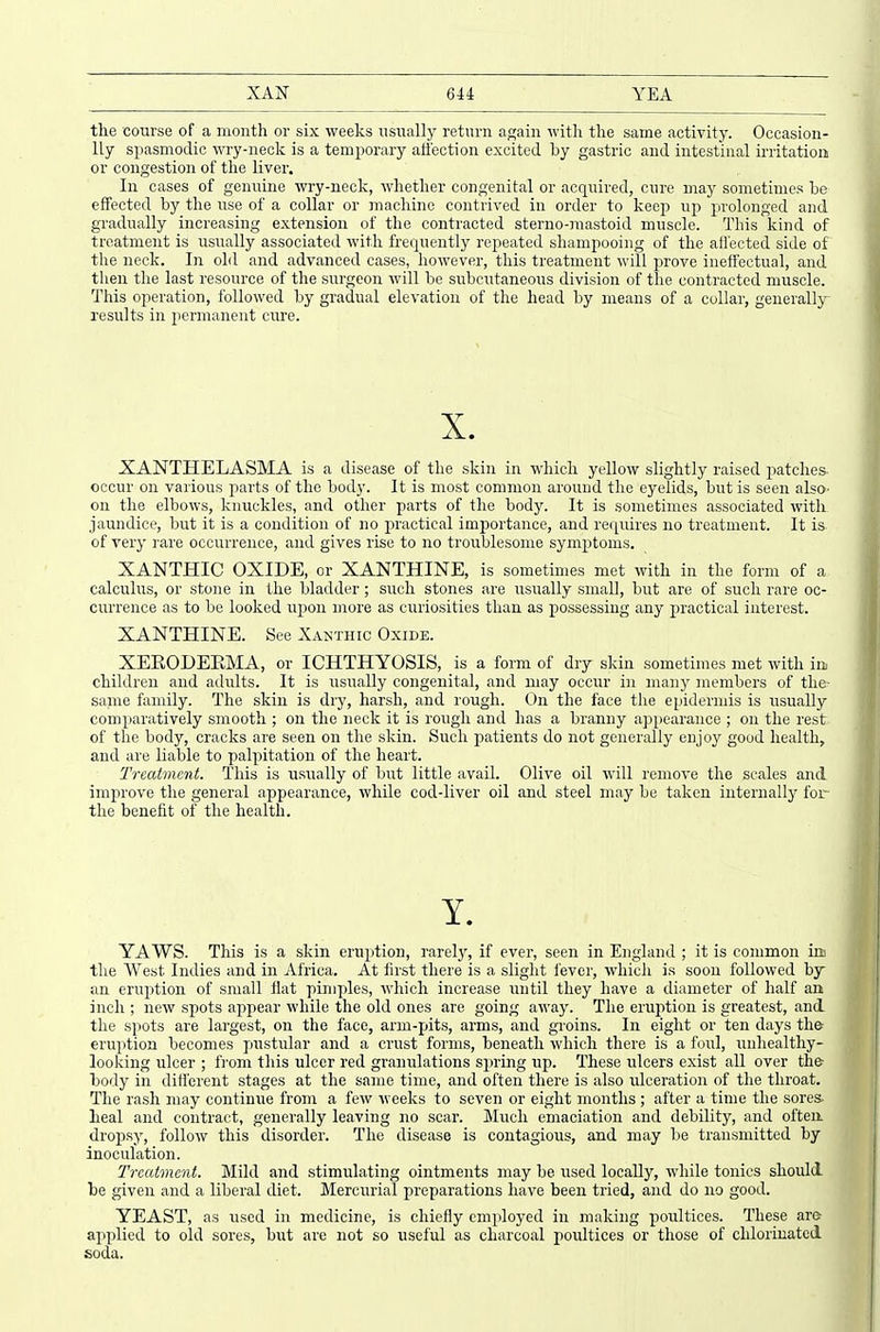 the course of a month or six weeks usually return again with the same activity. Occasion- lly spasmodic wry-)ieck is a temporary affection excited by gastric and intestinal irritation or congestion of the liver. In cases of genuine wry-neck, whether congenital or acquired, cure may sometimes he- effected by the use of a collar or machine contrived in order to keep up prolonged and gradually increasing extension of the contracted sterno-mastoid muscle. This kind of treatment is usually associated with frequently repeated shampooing of the afl'ected side of the neck. In old and advanced cases, however, this treatment will prove ineffectual, and then the last resource of the surgeon will be subcutaneous division of the contracted muscle. This operation, followed by gradual elevation of the head by means of a collar, generally results in permanent cure. XANTHELASMA is a disease of the skin in which yellow slightly raised patches occur on vaiious parts of the body. It is most common around the eyelids, but is seen also- on the elbows, knuckles, and other parts of the body. It is sometimes associated with jaundice, but it is a condition of no practical importance, and recjuires no treatment. It is of very rare occurrence, and gives rise to no troublesome symptoms. XANTHIC OXIDE, or XANTHINE, is sometimes met with in the form of a calculus, or stone in the bladder; such stones are usually small, but are of such rare oc- currence as to be looked wpon more as curiosities than as possessing any practical interest. XANTHINE. See Xakthic Oxide. XEEODEEMA, or ICHTHYOSIS, is a form of dry skin sometimes met with in children and adults. It is usually congenital, and may occur in many members of the- same family. The skin is dry, harsh, and rough. On the face the epidermis is usually comparatively smooth ; on the neck it is rough and has a branny ajspearance ; on the rest of the body, cracks are seen on the skin. Such patients do not generally enjoy good health, and are liable to palpitation of the heart. Treatment. This is usually of but little avail. Olive oil will remove the scales and improve the general appearance, while cod-liver oil and steel may be taken internally for- the benefit of the health. YAWS. This is a skin eruijtion, i'arel}% if ever, seen in England ; it is common im the West Indies and in Africa. At first there is a slight fever, which is soon followed by an erujition of small flat pimples, which increase \mi\\ they have a diameter of half an inch ; new spots appear while the old ones are going away. The eruption is greatest, and. the spots are largest, on the face, arm-pits, arms, and groins. In eight or ten days the eruption becomes pustular and a crust forms, beneath which there is a foul, unhealthy- looking ulcer ; from this ulcer red granulations spring up. These ulcers exist aU over the- body in different stages at the same time, and often there is also ulceration of the throat. The rash may continue frojn a few weeks to seven or eight months ; after a time the sores- heal and contract, generally leaving no scar. ]\Iuch emaciation and debility, and often, dropsy, follow this disorder. The disease is contagious, and may be transmitted by inoculation. Treatment. Mild and stimulating ointments may be used locally, while tonics should he given and a liberal diet. Mercurial preparations have been tried, and do no good. YEAST, as used in medicine, is chiefly employed in making poultices. These are- applied to old sores, but are not so useful as charcoal poultices or those of chlorinated soda.