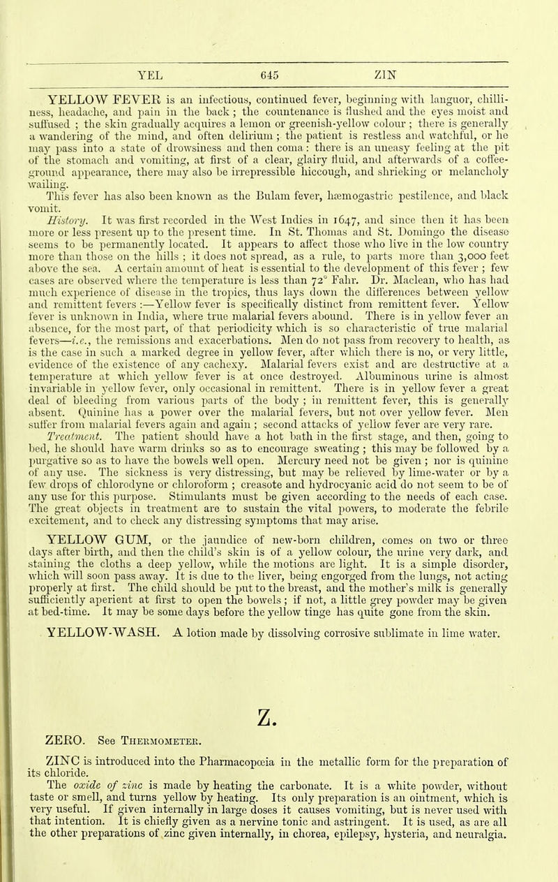 YEL 6-15 zm YELLOW FEVER is an mfectious, continued fever, beginning with languor, chilli- ness, headache, and pain iu the back ; the countenance is Hushed and the eyes moist and Hufi'used ; the skin gradually acquires a lemon or greenish-yellow colour ; there is generally u wandering of the mind, and often delirium ; the patient is restless and watchful, or he may pass into a state of drowsiness and then coma: there is an uneasy feeling at the pit of the stomach and vomiting, at first of a clear, glairy Huid, and afterwards of a coffee- ground appearance, there may also be irrepressible hiccough, and shrieking or melancholy wailing. This fever has also been known as the Bulam fever, lisemogastric pestilence, and Idack vomit. History. It was first recorded in the West Indies in 1647, and since then it has been more or less present up to the present time. In St. Thomas and St. Domingo the disease seems to be permanently located. It appears to affect those who live in the low coixntry more than those on the hills ; it does not spread, as a rule, to parts more than 3,000 feet above the sea. A certain amount of heat is essential to the development of this fever ; few cases are observed where the temperature is less than 72 Fahr. Dr. Maclean, who has had nnich experience of disease in the tropics, thus lays down the differences between yellow and remittent fevers :—Yellow fever is specifically distinct from remittent fever. Yellow fever is unknown in India, where true malarial fevers abound. There is in yellow fever an absence, for the most part, of that periodicity which is so characteristic of true malarial fevers—i.e., the remissions and exacerbations. Men do not pass from recovery to health, as is the case in such a marked degree in yellow fever, after which tliere is no, or very little, evidence of the existence of any cachexy. Malarial fevers exist and are destructive at a temperature at which yellow fever is at once destroyed. Albuminous urine is almost invariable in yellow fever, only occasional in remittent. There is in yellow fever a great deal of bleeding from various jiarts of the body ; in remittent fever, this is generally absent. Quinine has a power over the malarial fevers, but not over yellow fever. Men suffer from malarial fevers again and again ; second attacks of yellow fever are very rare. Trco-fmcnt. Tlio patient should have a hot bath in the first stage, and then, going to bed, he should have warm drinks so as to encourage sweating ; this may be followed by a 2)Urgative so as to have the bowels well oiJen. Mercury need not be given ; nor is quinine of any use. The sickness is very distressing, but may be relieved by lime-water or by a few drops of chlorodyne or chloroform ; creasote and hydrocyanic acid do not seem to be of any use for this purpose. StinnUants must be given according to the needs of each case. The great objects in treatment are to sustain the vital powers, to moderate the febrile excitement, and to check any distressing symptoms that may arise. YELLOW GUM, or the jaundice of new-born cliildren, comes on two or three days after birth, and then the child's skin is of a yellow colour, the nrine very dark, and staining the cloths a deep yellow, while the motions arc light. It is a simple disorder, which will soon pass away. It is due to the liver, being engorged from the lungs, not acting properly at first. The chUd should be put to the breast, and the mother's milk is generally sufficiently aperient at first to open the bowels ; if not, a little grey powder may be given at bed-time. It may be some days before the yellow tinge has quite gone from the skin. YELLOW-WASH. A lotion made by dissolving corrosive sublimate iu lime water. z. ZERO. See Thehmometek. ZINC is introduced into the Pharmacopoeia in the metallic form for the preparation of its chloride. The oxide of zinc is made by heating the carbonate. It is a white powder, without taste or smell, and turns yellow by heating. Its only preparation is an ointment, which is very useful. If given internally in large doses it causes vomiting, but is never used with that intention. It is chiefly given as a nervine tonic and astringent. It is used, as are all the other preparations of zinc given internally, iu chorea, epilepsj'-, hysteria, and neuralgia.