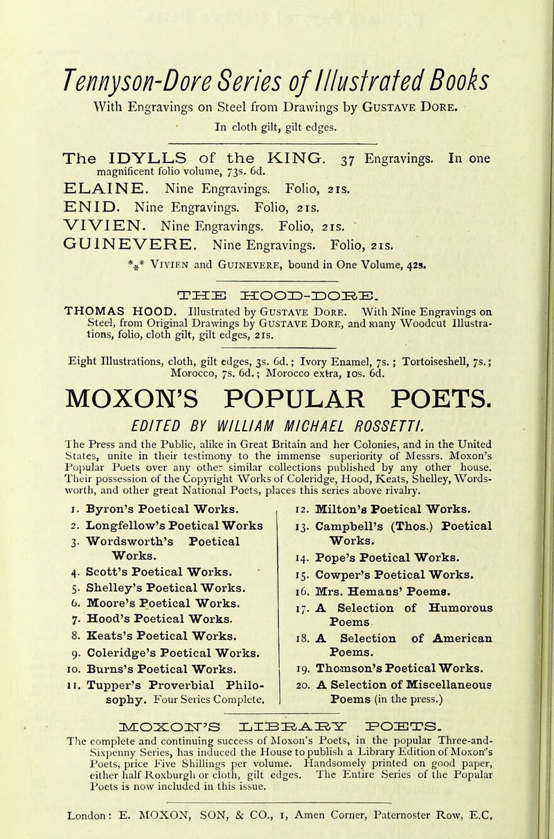 Temyson-Dore Series of Illustrated Books With Engravings on Steel from Drawings by Gustave Dore. In cloth gilt, gilt edges. The IDYLLS of the KING. 37 Engravings. In one magnificent folio volume, 73s. 6d. ELAINE. Nine Engravings. Folio, 21s, ENID. Nine Engravings. Folio, 21s. VIVIEN. Nine Engravings. Folio, 21s. GUINEVERE. Nine Engravings. Folio, 21s. V* Vivien and Guinevere, bound in One Volume, 42s. TIIIB HOOHD-IDOE-IE!. THOMAS HOOD. Illustrated by Gustave Dore. With Nine Engravings on Steel, from Original Drawings by Gustave Dore, and many Woodcut Illustra- tions, folio, cloth gilt, gilt edges, 2is. Eight Illustrations, cloth, gilt edges, 3s. 6d.; Ivory Enamel, 7s.; Tortoiseshell, 7s.; Morocco, 7s. 6d.; Morocco extra, los. 6d. MOXON'S POPULAR POETS. EDITED BY WILLIAM MICHAEL ROSSETTI. The Press and the Public, alike in Great Britain and her Colonies, and in the United States, unite in their testimony to the immense superiority of Messrs. Moxon's Popular Poets over any other similar collections puljlished by any other house. Their possession of the Copyright Works of Coleridge, Hood, Keats, Shelley, Words- worth, and other great National Poets, places this series above rivalry. 1. Byron's Poetical Works. 2. Longfellow's Poetical Works Wordsworth's Poetical Works. Scott's Poetical Works. Shelley's Poetical Works. Moore's Poetical Works. Hood's Poetical Works. Keats's Poetical Works. Coleridge's Poetical Works. Burns's Poetical Works. Tupper's Proverbial Philo- sophy. Four Series Complete. 3- 4- 5- 6. 7- 8. 9- 10. II. 12. Milton's Poetical Works. 13. Campbell's (Thos.) Poetical Works. 14. Pope's Poetical Works. 15. Cowper's Poetical Works. 16. Mrs. Hemans' Poems. 17. A Selection of Humorous Poems 18. A Selection of American Poems. 19. Thomson's Poetical Works. 20. A Selection of Miscellaneous Poems (in the press.) The complete and continuing success of Moxon's Poets, in the popular Three-and- .Sixpenny Series, has induced the House to publish a Library Edition of Moxon's Poets, price Five ShilHngs per volume. Handsomely printed on good paper, either half Roxburgh or clotli, gilt edges. The Entire Series of the Popular Poets is now included in this issue.