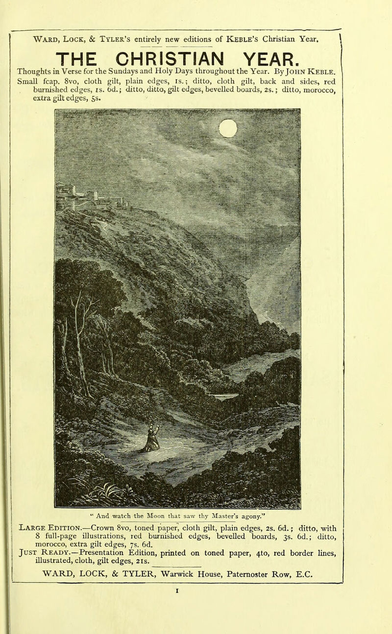 THE CHRISfiAN YEAR. Thoughts in Verse for the Sundays and Holy Days throughout the Year. By John Keble. Small fcap. 8vo, cloth gilt, plain edges, is.; ditto, cloth gdt, back and sides, red burnished edges, is. 6d.; ditto, ditto, gUt edges, bevelled boards, 2s.; ditto, morocco, extra gilt edges, Ss.  And watch the Moon that saw thy Master's agony. Large Edition.—Crown 8vo, toned paper, cloth gilt, plain edges, 2s. 6d.; ditto, with 8 full-page illustrations, red burnished edges, bevelled boards, 3s. 6d.; ditto, morocco, extra gilt edges, 7s. 6d. Just Ready.—Presentation Edition, printed on toned paper, 4to, red border lines, illustrated, cloth, gilt edges, 21s. WARD, LOCK, & TYLER, Warwick House, Paternoster Row, E.C.