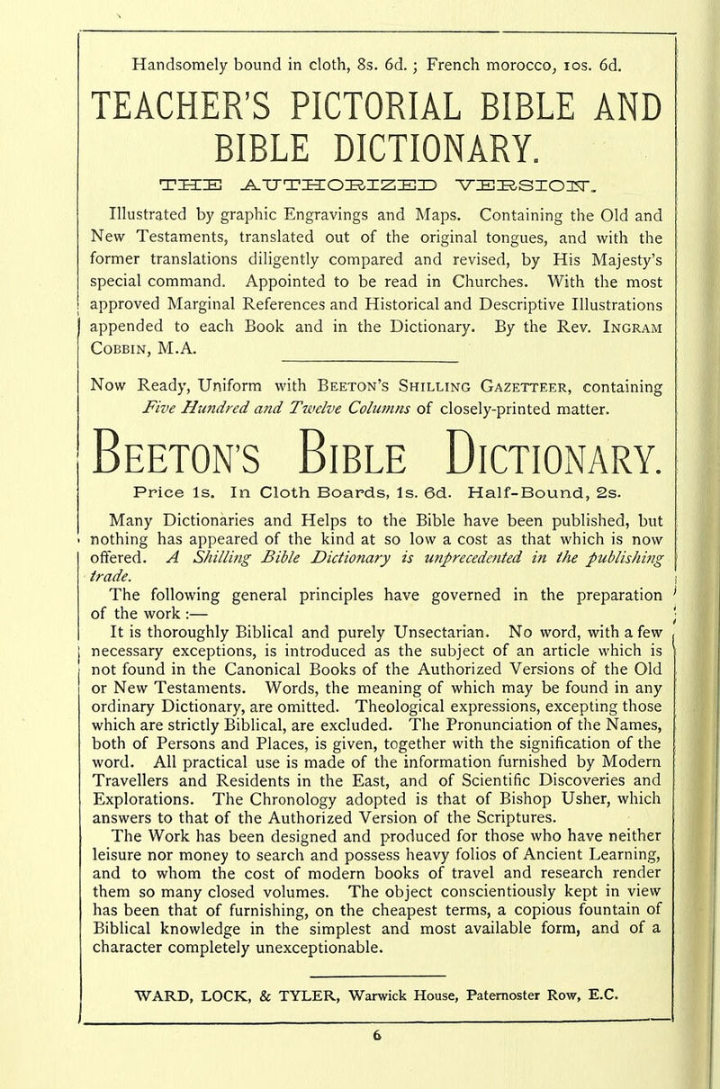 Handsomely bound in cloth, 8s. 6d. ; French moroccO; los. 6d. TEACHER'S PICTORIAL BIBLE AND BIBLE DICTIONARY. Illustrated by graphic Engravings and Maps. Containing the Old and New Testaments, translated out of the original tongues, and with the former translations diligently compared and revised, by His Majesty's special command. Appointed to be read in Churches. With the most approved Marginal References and Historical and Descriptive Illustrations appended to each Book and in the Dictionary. By the Rev. Ingram COBBIN, M.A. Now Ready, Uniform with Beeton's Shilling Gazetteer, containing Five Hundred and Tivelve Columns of closely-printed matter. Beeton's Bible Dictionary. Price Is, In Cloth Boards, Is. 6d. Half-Bound, 2s. Many Dictionaries and Helps to the Bible have been published, but • nothing has appeared of the kind at so low a cost as that which is now offered. A Shilling Bible Dictionary is unprecedented in the publishing trade. i The following general principles have governed in the preparation ' of the work :— ; It is thoroughly Biblical and purely Unsectarian. No word, with a few j necessary exceptions, is introduced as the subject of an article which is I not found in the Canonical Books of the Authorized Versions of the Old or New Testaments. Words, the meaning of which may be found in any ordinary Dictionary, are omitted. Theological expressions, excepting those which are strictly Biblical, are excluded. The Pronunciation of the Names, both of Persons and Places, is given, together with the signification of the word. All practical use is made of the information furnished by Modern Travellers and Residents in the East, and of Scientific Discoveries and Explorations. The Chronology adopted is that of Bishop Usher, which answers to that of the Authorized Version of the Scriptures. The Work has been designed and produced for those who have neither leisure nor money to search and possess heavy folios of Ancient Learning, and to whom the cost of modern books of travel and research render them so many closed volumes. The object conscientiously kept in view has been that of furnishing, on the cheapest terms, a copious fountain of Biblical knowledge in the simplest and most available form, and of a character completely unexceptionable. WARD, LOCK, & TYLER, Warwick House, Paternoster Row, E.G.