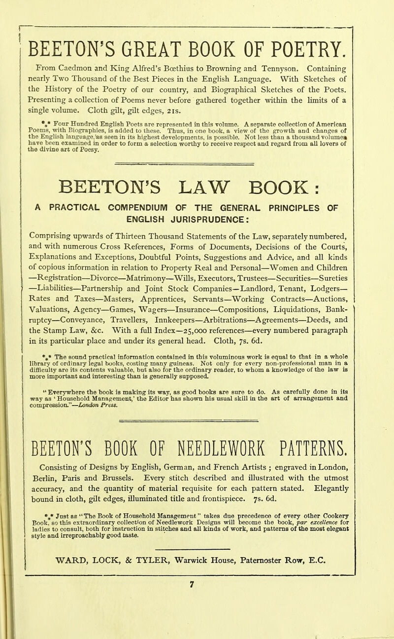 BEETON'S GREAT BOOK OF POETRY. From Caedmon and King Alfred's Boethius to Browning and Tennyson. Containing nearly Two Thousand of the Best Pieces in the English Language. With Sketches of the History of the Poetry of our country, and Biographical Sketches of the Poets. Presenting a collection of Poems never before gathered together within the limits of a single volume. Cloth gilt, gilt edges, 2 is. Four Hundred English Poets are represented in this volume. A separate collection of American Poems, with Biographies, is added to these. Thus, in one book, a view of the growth and changes of the English language,'as seen in its highest developments, is possible. Not less than a thousand volume* have been examined in order to form a selection worthy to receive respect and regard from all lovers of the divine art of Poesy. BEETON'S LAW BOOK: A PRACTICAL COMPENDIUM OF THE GENERAL PRINCIPLES OF ENGLISH JURISPRUDENCE: Comprising upwards of Thirteen Thousand Statements of the Law, separately numbered, and with numerous Cross References, Forms of Documents, Decisions of the Courts, Explanations and Exceptions, Doubtful Points, Suggestions and Advice, and all kinds of copious information in relation to Property Real and Personal—Women and Children —Registration—Divorce—Matrimony—Wills, Executors, Trustees—Securities—Sureties —LiabOities—Partnership and Joint Stock Companies—Landlord, Tenant, Lodgers— Rates and Taxes—Masters, Apprentices, Servants—Working Contracts—Auctions, 1 Valuations, Agency—Games, Wagers—Insurance—Compositions, Liquidations, Bank- ruptcy—Conveyance, Travellers, Innkeepers—Arbitrations—Agreements—Deeds, and the Stamp Law, &c. With a full Index—25,000 references—every numbered paragraph in its particular place and under its general head. Cloth, 7s. 6d. %• The sound practical information contained in this voluminous work is equal to that in a whole library of ordinary legal books, costing many guineas. Not only for every non-professional man in a difficulty are its contents valuable, but also for the ordinary reader, to whom a knowledge of the law is more important and interesting than is generally supposed.  Everywhere the hook is making its way, as good books are sure to do. As carefully done in its way as ' Household Manapement,' the Editor has shown his usual skill in the art of arrangement and compression.—London Press. BEETON'S BOOK OF NEEDLEWORK PATTERNS. Consisting of Designs by English, German, and French Artists ; engraved in London, Berlin, Paris and Brussels. Every stitch described and illustrated with the utmost accuracy, and the quantity of material requisite for each pattern stated. Elegantly bound in cloth, gilt edges, illuminated title and frontispiece. 7s. 6d. %* Just as  The Book of Household Management takes due precedence of every other Cookery Book, so this extraordinary collection of Needlework Designs will become the book, par excellence for ladies to consult, both for instruction in stitches and all kinds of work, and patterns of the most elegant style and irreproachably good taste.