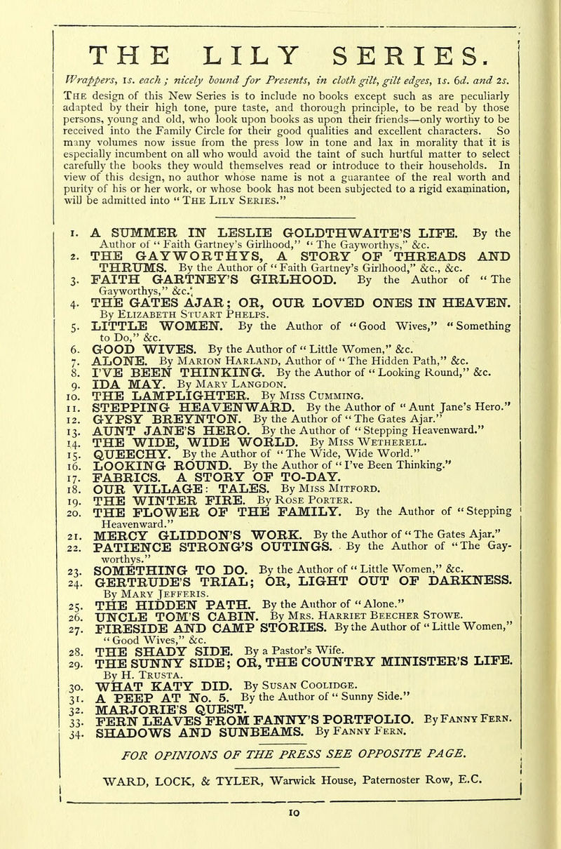 THE LILY SERIES. Wrappers, \s. each ; nicely hound for Presents, in cloth gilt, gilt edges, \s. 6d. and 2s. The design of this New Series is to include no books except such as are peculiarly- adapted by their high tone, pure taste, and thorough principle, to be read by those persons, young and old, who look upon books as upon their friends—only worthy to be received into the Family Circle for their good qualities and excellent characters. So many volumes now issue from the press low in tone and lax in morality that it is especially incumbent on all who would avoid the taint of such hurtful matter to select carefully the books they would themselves read or introduce to their households. In view of this design, no author whose name is not a guarantee of the real worth and purity of his or her work, or whose book has not been subjected to a rigid examination, will be admitted into  The Lily Series. 1. A SUMMER IN LESLIE GOLDTHWAITE'S LIFE. By the Author of  Faith Gartney's Girlhood,  The Gayworthys,'' &c. 2. THE GAYWORTHYS, A STORY OP THREADS AND THRUMS. By the Author of  Faith Gartney's Girlhood, &c., &c. 3. EAITH GARTNEY'S GIRLHOOD. By the Author of The Gayworthys, &c.' 4. THE GATES AJAR; OR, OUR LOVED ONES IN HEAVEN. By Elizabeth Stuart Phelps. 5. LITTLE WOMEN. By the Author of Good Wives, Something to Do, &c. 6. GOOD WIVES. By the Author of  Little Women, &c. 7. ALONE. By Marion Harland, Author of  The Hidden Path, &c. 8. I'VE BEEN THINKING. By the Author of  Lookmg Round, &c. 9. IDA MAY. By Mary Langdon. 10. THE LAMPLIGHTER. By Miss Gumming. 11. STEPPING HEAVENWARD. By the Author of Aunt Jane's Hero. 12. GYPSY BREYNTON. By the Author of  The Gates Ajar. 13. AUNT JANE'S HERO. By the Author of  Stepping Heavenward. 14. THE WIDE, WIDE WORLD. By Miss Wetherell. 15. QUEECHY. By the Author of  The Wide, Wide World. 16. LOOKING ROUND. By the Author of  I've Been Thinking. 17. FABRICS. A STORY OP TO-DAY. 18. OUR VILLAGE: TALES. By Miss Mitford. 19. THE WINTER FIRE. By Rose Porter. 20. THE FLOWER OP THE FAMILY. By the Author of  Stepping Heavenward. 21. MERCY GLIDDON'S WORK. By the Author of  The Gates Ajar. 22. PATIENCE STRONG'S OUTINGS. By the Author of The Gay- worthys. 23 SOMETHING TO DO. By the Author of  Little Women, &c. 24. GERTRUDE'S TRIAL; OR, LIGHT OUT OF DARKNESS. By Mary Jefferis. 25. THE HIDDEN PATH. By the Author of Alone. 26. UNCLE TOM'S CABIN. By Mrs. Harriet Beecher Stowe. 27. FIRESIDE AND CAMP STORIES. By the Author of Little Women,  Good W'ives, &c. 28. THE SHADY SIDE. By a Pastor's Wife. 29. THE SUNNY SIDE; OR, THE COUNTRY MINISTER'S LIFE. By H. Trusta. 30. WHAT KATY DID. By Susan Coolidge. 31. A PEEP AT No. 5. By the Author of  Sunny Side. 32. MARJORIES QUEST. 33. FERN LEAVES PROM FANNY'S PORTFOLIO. By Fanny Fern. 34. SHADOWS AND SUNBEAMS. By Fanny Fern. FOR OPINIONS OF THE PRESS SEE OPPOSITE PAGE. WARD, LOCK, & TYLER, Warwick House, Paternoster Row, E.C.