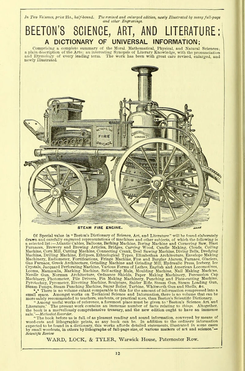 In Tico Volumes, prke 21s., half-iounj,. The revised and enlarged edition, neiely Illustrated by many fuU-pagt and ot/ier Engravings. BEETON'8 SCIENCE, ART, AND LITERATURE: A DICTIONARY OF UNIVERSAL INFORMATION; Comprisin.? a complete summary of the Moi-al, Mathematical, Physical, and Natural Sciences; a plain description of the Arts; an iurereetiui; S.ruopsis of Literary Knowledge, with the pronunciation and EtymoloiTy of every leading term. The work has been with great care revised, enlarged, and newly Illustrated. Of Special value in Beeton's Dictionary of Science, Art, and Literature will he found elaborately draim and carefully engraved representations of machines and other subjects, of which the following is a selected list:—Atlantic Cables, Balloons, Bathing Machine, Boring Machine and Cornering Saw, Blast Furnaces, Brewery and Brewing Articles, Bridges, Carving Wood, Candle Making, Clouds, Coiling Machine, Corn Mill, Cutting Machine, Connecting Crank, Deal Sawing Machine, Diving Bells, Dredging Machine, Drilling Machine. Eclipses, Ethnological Types, Elizabethan Architecture, Envelope Making Machinery, Eudiometer, Fortifications, Fringe Machine. Fire and Burglar Alarum, Furnace, Glaciers, Gas Furnace, Greek Architecture, Grinding Machine and Grinding Mill, Hydraulic Press, Iceberg, Ice Crystals, Jacquard Perforating Machine, Various Forms of Lathes, English and American Locomotives, Looms, Mammalia, Marking Machine. Self-acting Mule, Moulding Machine. Nail Making Maeh'ne, Needle Gun, Norman Architecture, Ordnance Shields, Paper Making Machinery. Percussion Cap Machinery, Photometer, Pile Drivers, Pin Making Machinery, Punching and Plate-cutting Machine, Pyrotechny, PjTometer, Kivetting Machine, Sculpture, Snider Eifle, Steam Gun, Steam Loading Gun, Steam Pumps, Steam Punching Machine, Sugar Boiler, Turbine. Whitworth Gun and Shells, *c, *,* There is no volume extant comparable to this for the amoxmt of information compressed into a small space. Amongst works on Technical Science and Information, there is no volume that can be moresafelj' recommended to teachers, students, or practical men, than Beeton's Scientific Dictionary.  Among useful works of reference, a foremost place must be given to ' Beeton's Science, Art. and Literature,' The present work contains an immense number of facts relating to Ihingx. Altogether, the book is a marvellously comprehensive treasury, and the new edition ought to have an immense Bale.—Methodist Recorder. The book before us is full of as pleasant reading and sound information, conveyed by means ot wood-cuts and lithographic prints, as any book can be. In addition to the ordinary information expected to be foimd in a dictionary, this works affords detailed statements, illustrated in some cases by small woodcuts, in others by lithographs of full-page size, of various matters of art and science.— Scientific Review WARD, LOCK, & TYLER, Warwick House, Paternoster Row.