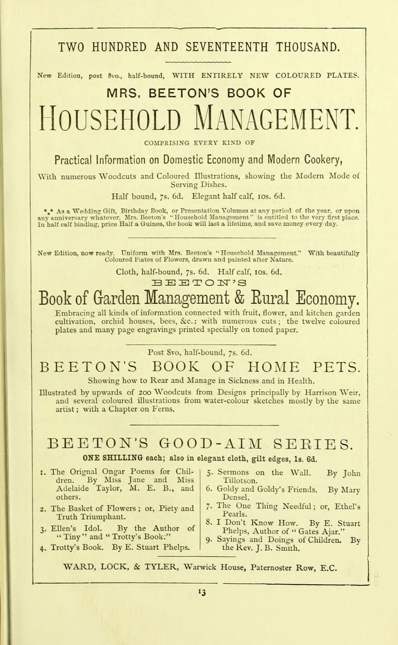 TWO HUNDRED AND SEVENTEENTH THOUSAND. New Edition, post 8vo., half-bound, WITH ENTIRELY NEW COLOURED PLATES. MRS. BEETON'S BOOK OF Household Management. COMPRISING EVERY KIND OF Practical Information on Domestic Economy and Modern Cookery, With numerous Woodcuts and Coloured Illustrations, showing the jModern Mode of Serving Dishes. Half bound, s. 6d. Elegant half calf, ids. 6d. As a Weddin.? Gift^ Birthday Book, or Presentation Volumes at any period of the year, or upon any anniversary wliateyer. Mrs. Beetou's  Household Management is entitled to the very first place. In half calf binding, price Half a Guinea, the book will last a lifetime, and save money every day. New Edition, now ready. Uniform with Mrs. Beeton's  Household Management. With beautifully Coloiu-ed Plates of Flowers, drawn and painted after Nature. Cloth, half-bound, js. 6d. Half calf, los. 6d. Book of Garden Management & Eural Economy. Embracing all kinds of information connected ^vith fruit, tlower, and kitchen garden cultivation, orchid houses, bees, iScc; with numerous cuts; the twelve coloured plates and many page engravings printed specially on toned paper. Post Svo, half-bound, 7s. 6d. BEETON'S BOOK OF HOME PETS. Showing how to Rear and Manage in Sickness and in Health. Illustrated by upwards of 200 Woodcuts from Designs principally by Harrison Weir, and several coloured illustrations from water-colour sketches mostly by the same artist; with a Chapter on Fems. BEETON'S GOOD-AIM SEEIES. ONE SHILLING each; also in elegant cloth, gilt edges, Is. 6d. 1. The Orignal Ongar Poems for Chil- dren. By Miss Jane and Miss Adelaide Taylor, M. E. B., and others. 2. The Basket of Flowers ; or. Piety and Truth Triumphant. 3. Ellen's Idol. By the Author of  Tiny  and  Trotty's Book. 4. Trotty's Book. By E. Stuart Phelps. 5. Sermons on the Wall. By John Tillotson. 6. Goldy and Goldy's Friends. By ]SIary Densel. 7. The One Thing Xeedful; or, Ethel's Pearls. 8. I Don't Know How. By E. Stuart Phelps, Author of  Gates Ajar. 9. Sajings and Doings of Children. Bv the Rev. J. B. Snnth. WARD, LOCK, & TYLER, Warwick House, Paternoster Row, E.G.