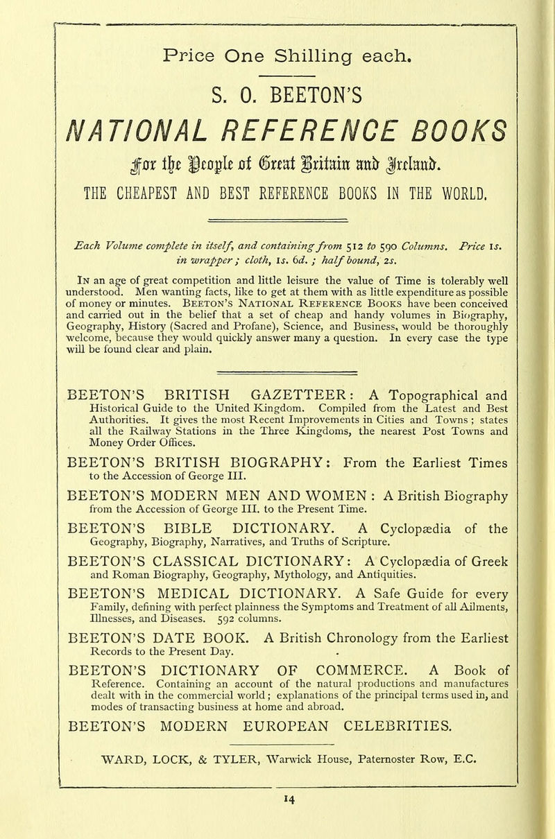 Price One Shilling each. S. 0. BEETON'S NATIONAL REFERENCE BOOKS THE CHEAPEST AND BEST REFERENCE BOOKS IN THE WORLD. Each Volume complete in itself, and containing from 512 fo 590 Columns. Price \s. in wrapper; cloth, is. bd. ; half bound, 2s. In an age of great competition and little leisure the value of Time is tolerably well understood. Men wanting facts, like to get at them with as little expenditure as possible of money or minutes. Beeton's National Reference Books have been conceived and carried out in the belief that a set of cheap and handy volumes in Biography, Geography, History (Sacred and Profane), Science, and Business, would be thoroughly welcome, because they Avould quickly answer many a question. In every case the type will be found clear and plain. BEETON'S BRITISH GAZETTEER: A Topographical and Historical Guide to the United Kingdom. Compiled from the Latest and Best Authorities. It gives the most Recent Improvements in Cities and Towns ; states all the Railway Stations in the Three KLingdoms, the nearest Post Towns and Money Order Offices. BEETON'S BRITISH BIOGRAPHY: From the EarHest Times to the Accession of George III. BEETON'S MODERN MEN AND WOMEN : A British Biography from the Accession of George III. to the Present Time. BEETON'S BIBLE DICTIONARY. A Cyclopjedia of the Geography, Biography, Narratives, and Truths of Scripture. BEETON'S CLASSICAL DICTIONARY: A Cyclopedia of Greek and Roman Biography, Geography, Mythology, and Antiquities. BEETON'S MEDICAL DICTIONARY. A Safe Guide for every Family, defining with perfect plainness the Symptoms and Treatment of all Ailments, Illnesses, and Diseases. 592 columns. BEETON'S DATE BOOK. A British Chronology from the Earliest Records to the Present Day. BEETON'S DICTIONARY OF COMMERCE. A Book of Reference. Containing an account of the natural productions and manufactures dealt with in the commercial world ; explanations of the principal terms used in, and modes of transacting business at home and abroad. BEETON'S MODERN EUROPEAN CELEBRITIES. WARD, LOCK, & TYLER, Warwick House, Paternoster Row, E.G.