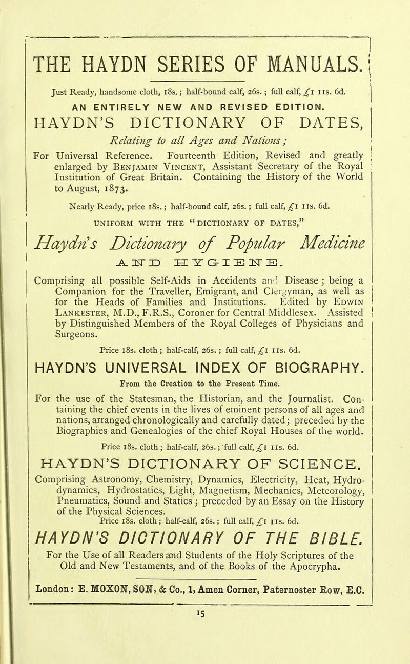 THE HAYDN SERIES OF MANUALS.'! Just Ready, handsome cloth, i8s.; half-bound calf, 26s.; full calf, lis. 6d. | AN ENTIRELY NEW AND REVISED EDITION. HAYDN'S DICTIONARY OF DATES, Relating to all Ages and Nations; For Universal Reference. Fourteenth Edition, Revised and greatly \ enlarged by Benjamin Vincent, Assistant Secretary of the Royal ; Institution of Great Britain. Containing the History of the World to August, 1873. Nearly Ready, price i8s.; half-bound calf, 26s.; fuU calf,/^i lis. 6d. UNIFORM WITH THE DICTIONARY OF DATES, HaydiUs Dictionary of Popular Medicine ^isTD la: ST a-1 IB 3<r E. Comprising all possible Self-Aids in Accidents aivl Disease ; being a Conipanion for the Traveller, Emigrant, and Clergyman, as well as for the Heads of Famihes and Institutions. Edited by Edwin Lankester, M.D., F.R.S., Coroner for Central Middlesex. Assisted | by Distinguished Members of the Royal Colleges of Physicians and Surgeons. Price i8s. cloth ; half-calf, 26s. ; full calf, £1 lis. 6d. HAYDN'S UNIVERSAL INDEX OF BIOGRAPHY. From the Creation to the Present Time. For the use of the Statesman, the Historian, and the Journalist. Con- taining the chief events in the lives of eminent persons of all ages and nations, arranged chronologically and carefully dated; preceded by the Biographies and Genealogies of the chief Royal Houses of the world. Price i8s. cloth ; half-calf, 26s.; full calf, £1 lis. 6d. HAYDN'S DICTIONARY OF SCIENCE. Comprising Astronomy, Chemistry, Dynamics, Electricity, Heat, Hydro- dynamics, Hydrostatics, Light, Magnetism, Mechanics, Meteorology, Pneumatics, Sound and Statics ; preceded by an Essay on the History of the Physical Sciences. Price i8s. cloth; half-calf, 26s.; full calf, ^^i iis. 6d. HAYDN'S DICTIONARY OF THE BIBLE. For the Use of all Readers and Students of the Holy Scriptures of the Old and New Testaments, and of the Books of the Apocrypha. London: E. MOXON, SON, & Co., 1, Amen Corner, Paternoster Eow, E.C.